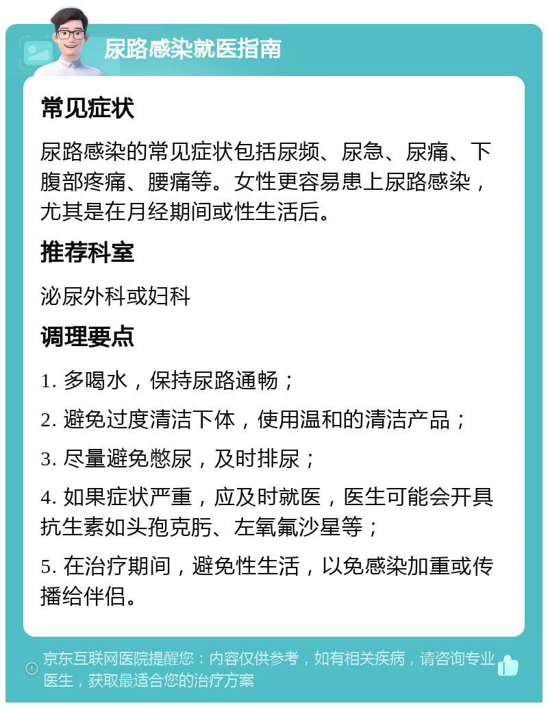 尿路感染就医指南 常见症状 尿路感染的常见症状包括尿频、尿急、尿痛、下腹部疼痛、腰痛等。女性更容易患上尿路感染，尤其是在月经期间或性生活后。 推荐科室 泌尿外科或妇科 调理要点 1. 多喝水，保持尿路通畅； 2. 避免过度清洁下体，使用温和的清洁产品； 3. 尽量避免憋尿，及时排尿； 4. 如果症状严重，应及时就医，医生可能会开具抗生素如头孢克肟、左氧氟沙星等； 5. 在治疗期间，避免性生活，以免感染加重或传播给伴侣。