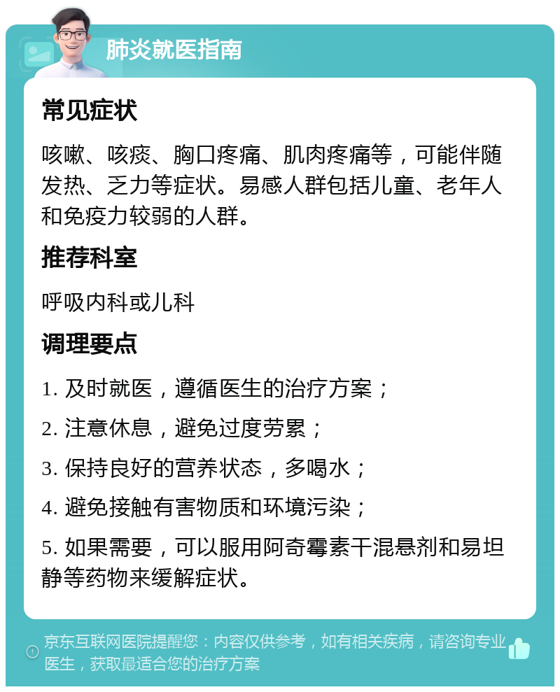 肺炎就医指南 常见症状 咳嗽、咳痰、胸口疼痛、肌肉疼痛等，可能伴随发热、乏力等症状。易感人群包括儿童、老年人和免疫力较弱的人群。 推荐科室 呼吸内科或儿科 调理要点 1. 及时就医，遵循医生的治疗方案； 2. 注意休息，避免过度劳累； 3. 保持良好的营养状态，多喝水； 4. 避免接触有害物质和环境污染； 5. 如果需要，可以服用阿奇霉素干混悬剂和易坦静等药物来缓解症状。