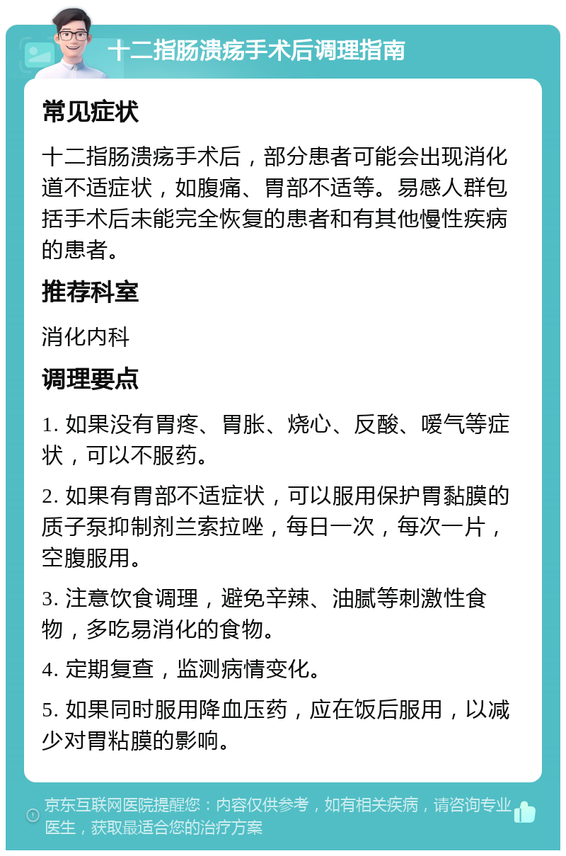 十二指肠溃疡手术后调理指南 常见症状 十二指肠溃疡手术后，部分患者可能会出现消化道不适症状，如腹痛、胃部不适等。易感人群包括手术后未能完全恢复的患者和有其他慢性疾病的患者。 推荐科室 消化内科 调理要点 1. 如果没有胃疼、胃胀、烧心、反酸、嗳气等症状，可以不服药。 2. 如果有胃部不适症状，可以服用保护胃黏膜的质子泵抑制剂兰索拉唑，每日一次，每次一片，空腹服用。 3. 注意饮食调理，避免辛辣、油腻等刺激性食物，多吃易消化的食物。 4. 定期复查，监测病情变化。 5. 如果同时服用降血压药，应在饭后服用，以减少对胃粘膜的影响。