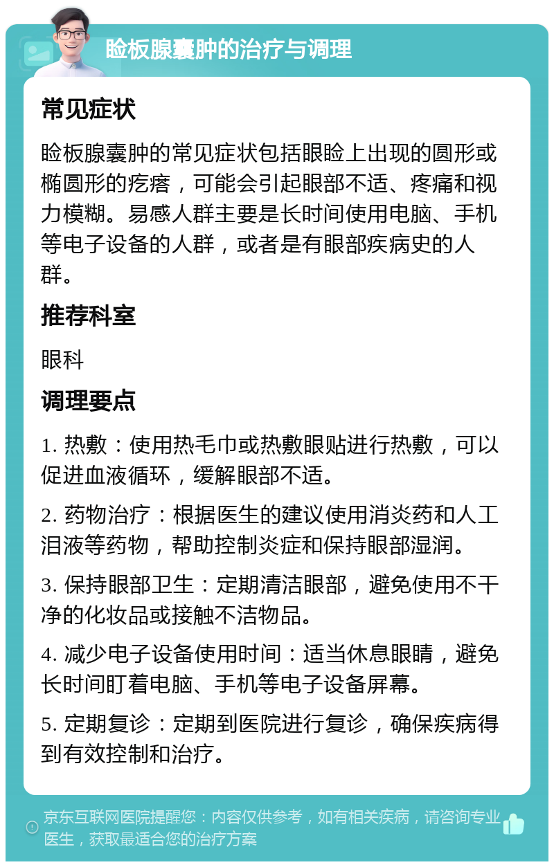 睑板腺囊肿的治疗与调理 常见症状 睑板腺囊肿的常见症状包括眼睑上出现的圆形或椭圆形的疙瘩，可能会引起眼部不适、疼痛和视力模糊。易感人群主要是长时间使用电脑、手机等电子设备的人群，或者是有眼部疾病史的人群。 推荐科室 眼科 调理要点 1. 热敷：使用热毛巾或热敷眼贴进行热敷，可以促进血液循环，缓解眼部不适。 2. 药物治疗：根据医生的建议使用消炎药和人工泪液等药物，帮助控制炎症和保持眼部湿润。 3. 保持眼部卫生：定期清洁眼部，避免使用不干净的化妆品或接触不洁物品。 4. 减少电子设备使用时间：适当休息眼睛，避免长时间盯着电脑、手机等电子设备屏幕。 5. 定期复诊：定期到医院进行复诊，确保疾病得到有效控制和治疗。