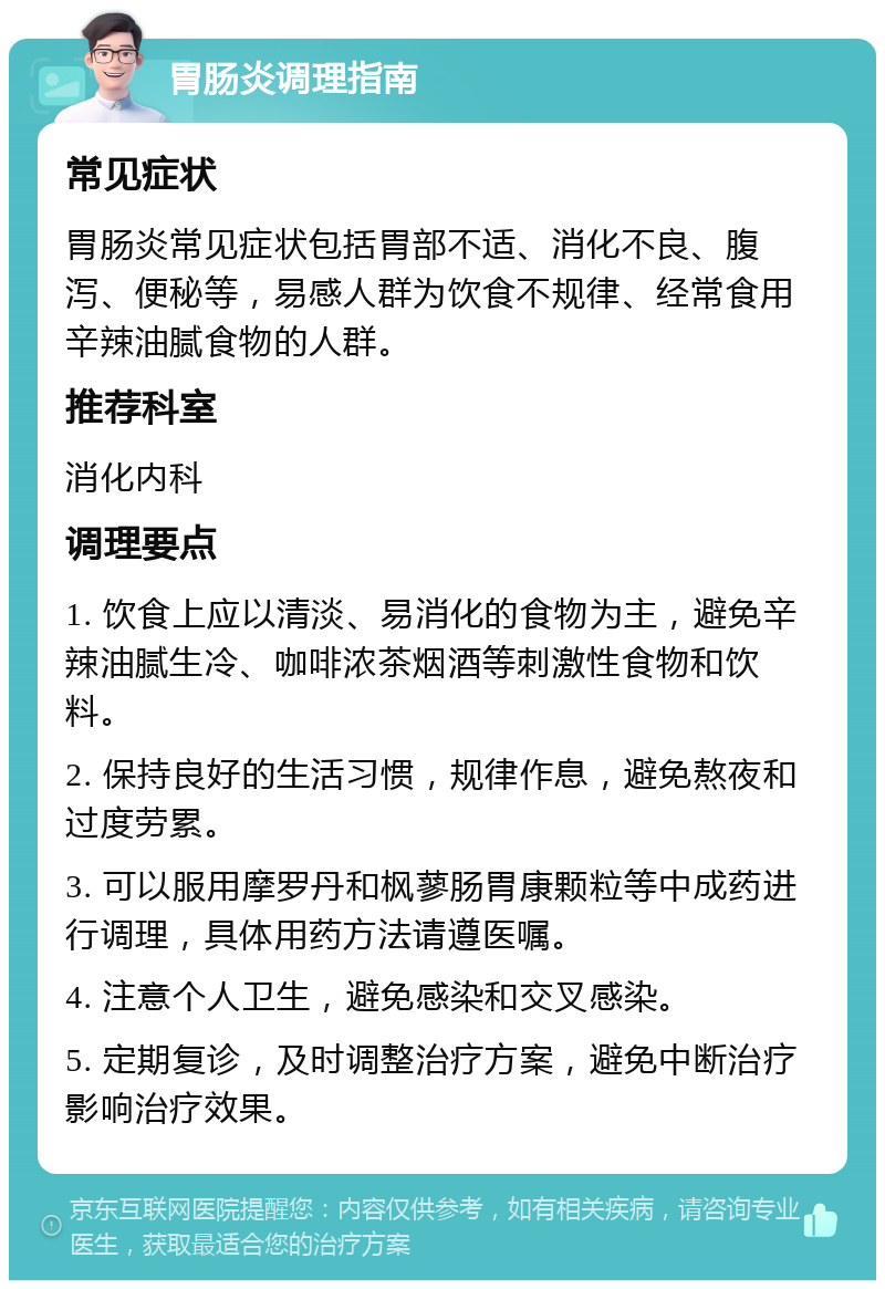 胃肠炎调理指南 常见症状 胃肠炎常见症状包括胃部不适、消化不良、腹泻、便秘等，易感人群为饮食不规律、经常食用辛辣油腻食物的人群。 推荐科室 消化内科 调理要点 1. 饮食上应以清淡、易消化的食物为主，避免辛辣油腻生冷、咖啡浓茶烟酒等刺激性食物和饮料。 2. 保持良好的生活习惯，规律作息，避免熬夜和过度劳累。 3. 可以服用摩罗丹和枫蓼肠胃康颗粒等中成药进行调理，具体用药方法请遵医嘱。 4. 注意个人卫生，避免感染和交叉感染。 5. 定期复诊，及时调整治疗方案，避免中断治疗影响治疗效果。