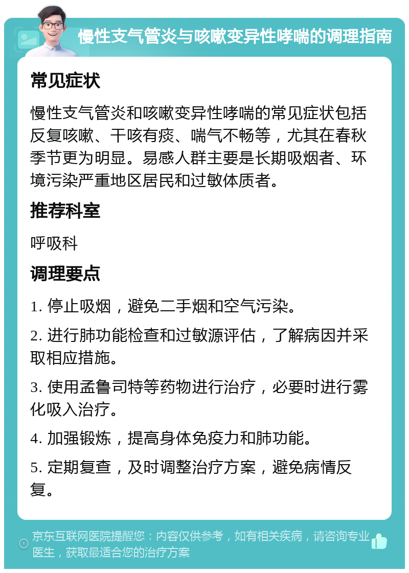 慢性支气管炎与咳嗽变异性哮喘的调理指南 常见症状 慢性支气管炎和咳嗽变异性哮喘的常见症状包括反复咳嗽、干咳有痰、喘气不畅等，尤其在春秋季节更为明显。易感人群主要是长期吸烟者、环境污染严重地区居民和过敏体质者。 推荐科室 呼吸科 调理要点 1. 停止吸烟，避免二手烟和空气污染。 2. 进行肺功能检查和过敏源评估，了解病因并采取相应措施。 3. 使用孟鲁司特等药物进行治疗，必要时进行雾化吸入治疗。 4. 加强锻炼，提高身体免疫力和肺功能。 5. 定期复查，及时调整治疗方案，避免病情反复。