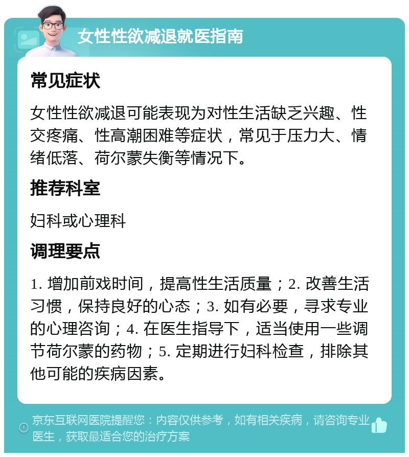 女性性欲减退就医指南 常见症状 女性性欲减退可能表现为对性生活缺乏兴趣、性交疼痛、性高潮困难等症状，常见于压力大、情绪低落、荷尔蒙失衡等情况下。 推荐科室 妇科或心理科 调理要点 1. 增加前戏时间，提高性生活质量；2. 改善生活习惯，保持良好的心态；3. 如有必要，寻求专业的心理咨询；4. 在医生指导下，适当使用一些调节荷尔蒙的药物；5. 定期进行妇科检查，排除其他可能的疾病因素。