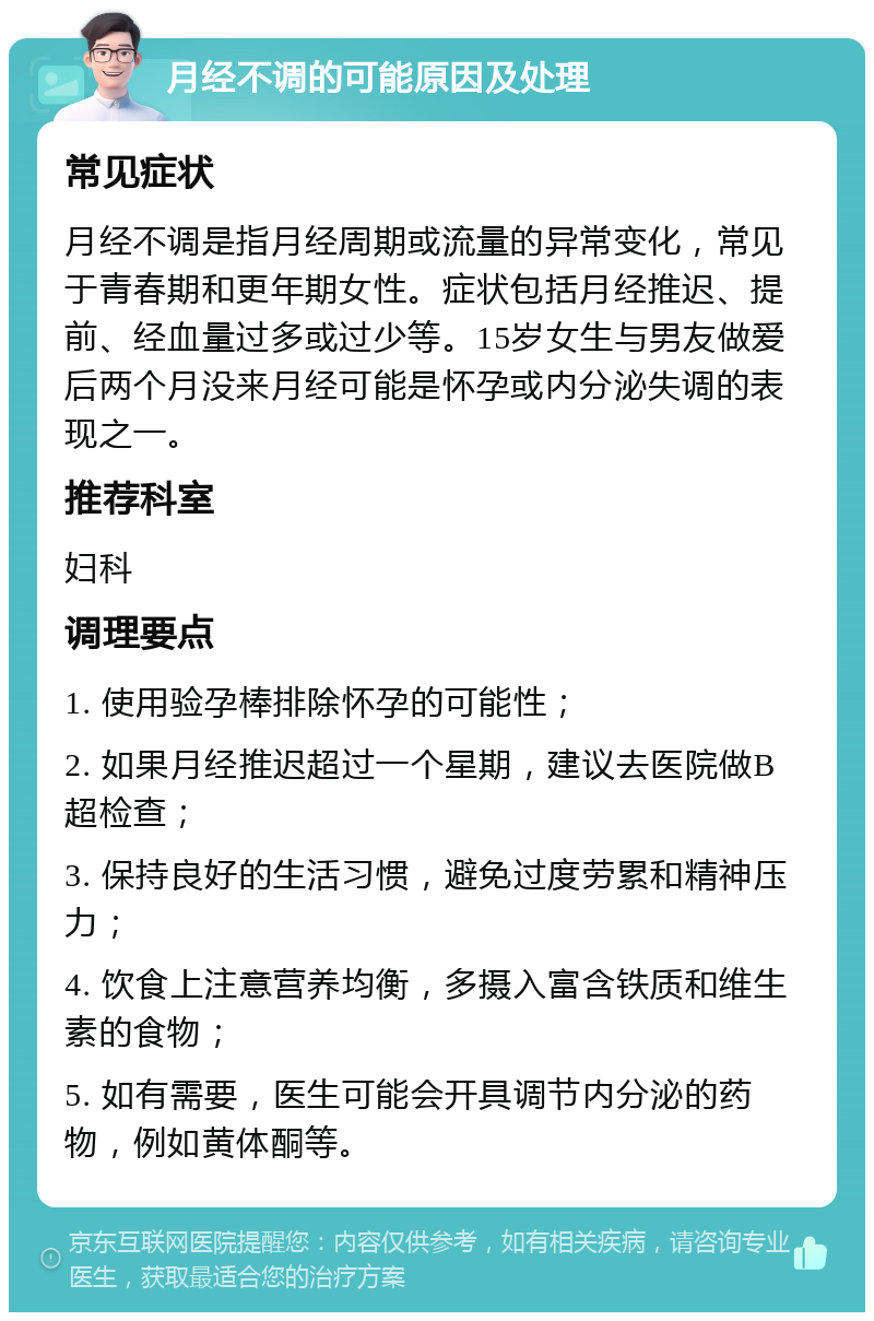 月经不调的可能原因及处理 常见症状 月经不调是指月经周期或流量的异常变化，常见于青春期和更年期女性。症状包括月经推迟、提前、经血量过多或过少等。15岁女生与男友做爱后两个月没来月经可能是怀孕或内分泌失调的表现之一。 推荐科室 妇科 调理要点 1. 使用验孕棒排除怀孕的可能性； 2. 如果月经推迟超过一个星期，建议去医院做B超检查； 3. 保持良好的生活习惯，避免过度劳累和精神压力； 4. 饮食上注意营养均衡，多摄入富含铁质和维生素的食物； 5. 如有需要，医生可能会开具调节内分泌的药物，例如黄体酮等。