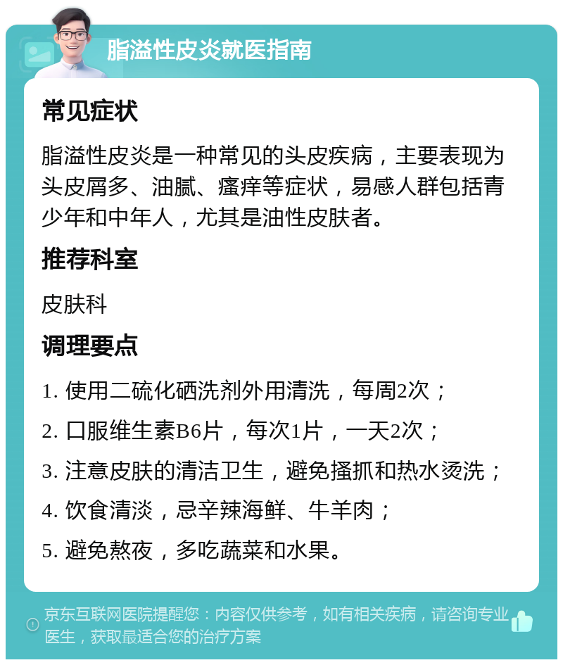 脂溢性皮炎就医指南 常见症状 脂溢性皮炎是一种常见的头皮疾病，主要表现为头皮屑多、油腻、瘙痒等症状，易感人群包括青少年和中年人，尤其是油性皮肤者。 推荐科室 皮肤科 调理要点 1. 使用二硫化硒洗剂外用清洗，每周2次； 2. 口服维生素B6片，每次1片，一天2次； 3. 注意皮肤的清洁卫生，避免搔抓和热水烫洗； 4. 饮食清淡，忌辛辣海鲜、牛羊肉； 5. 避免熬夜，多吃蔬菜和水果。