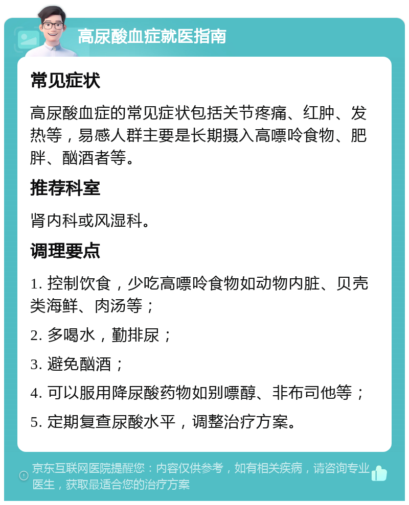 高尿酸血症就医指南 常见症状 高尿酸血症的常见症状包括关节疼痛、红肿、发热等，易感人群主要是长期摄入高嘌呤食物、肥胖、酗酒者等。 推荐科室 肾内科或风湿科。 调理要点 1. 控制饮食，少吃高嘌呤食物如动物内脏、贝壳类海鲜、肉汤等； 2. 多喝水，勤排尿； 3. 避免酗酒； 4. 可以服用降尿酸药物如别嘌醇、非布司他等； 5. 定期复查尿酸水平，调整治疗方案。