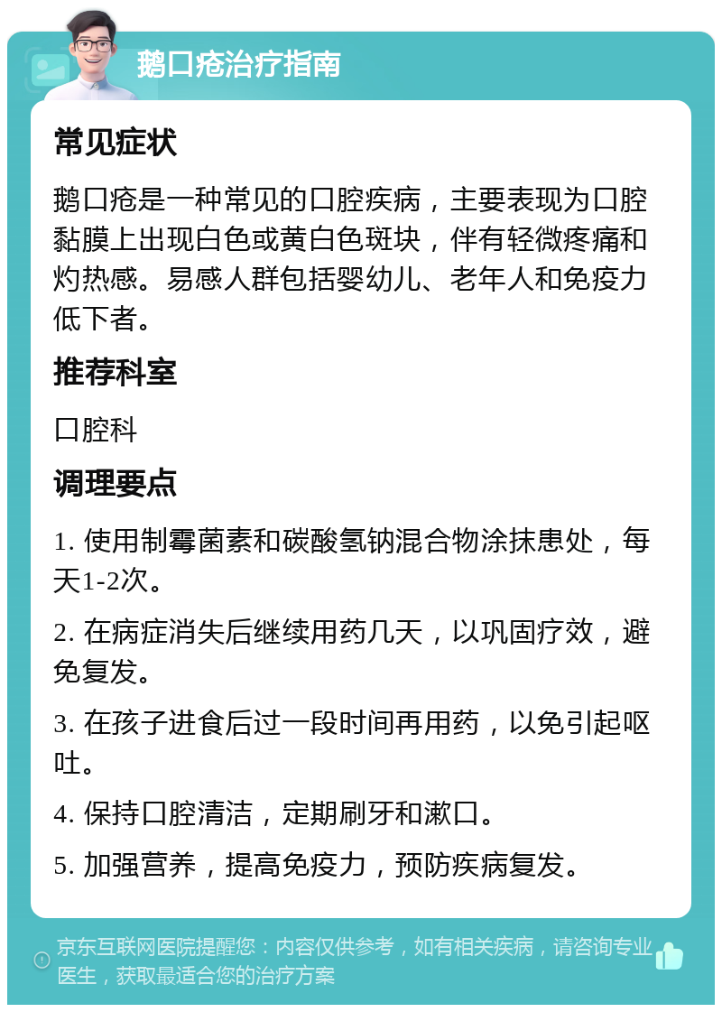 鹅口疮治疗指南 常见症状 鹅口疮是一种常见的口腔疾病，主要表现为口腔黏膜上出现白色或黄白色斑块，伴有轻微疼痛和灼热感。易感人群包括婴幼儿、老年人和免疫力低下者。 推荐科室 口腔科 调理要点 1. 使用制霉菌素和碳酸氢钠混合物涂抹患处，每天1-2次。 2. 在病症消失后继续用药几天，以巩固疗效，避免复发。 3. 在孩子进食后过一段时间再用药，以免引起呕吐。 4. 保持口腔清洁，定期刷牙和漱口。 5. 加强营养，提高免疫力，预防疾病复发。