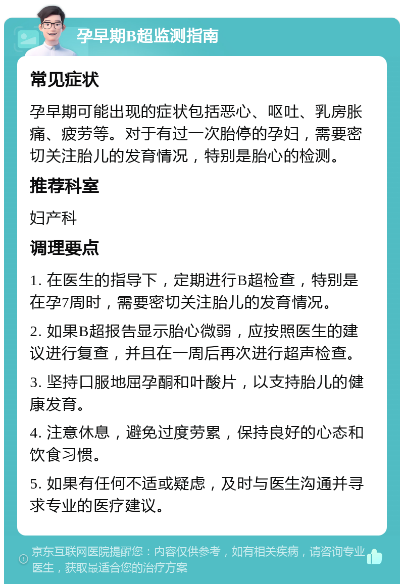 孕早期B超监测指南 常见症状 孕早期可能出现的症状包括恶心、呕吐、乳房胀痛、疲劳等。对于有过一次胎停的孕妇，需要密切关注胎儿的发育情况，特别是胎心的检测。 推荐科室 妇产科 调理要点 1. 在医生的指导下，定期进行B超检查，特别是在孕7周时，需要密切关注胎儿的发育情况。 2. 如果B超报告显示胎心微弱，应按照医生的建议进行复查，并且在一周后再次进行超声检查。 3. 坚持口服地屈孕酮和叶酸片，以支持胎儿的健康发育。 4. 注意休息，避免过度劳累，保持良好的心态和饮食习惯。 5. 如果有任何不适或疑虑，及时与医生沟通并寻求专业的医疗建议。