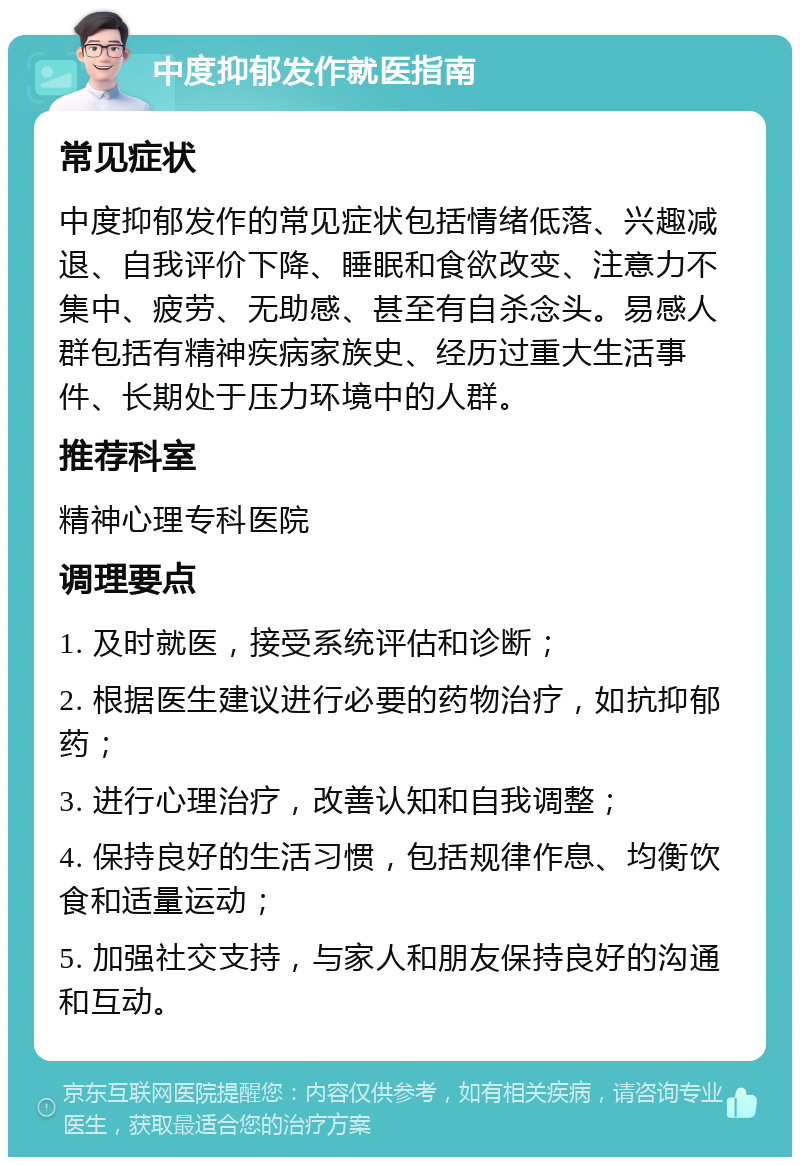 中度抑郁发作就医指南 常见症状 中度抑郁发作的常见症状包括情绪低落、兴趣减退、自我评价下降、睡眠和食欲改变、注意力不集中、疲劳、无助感、甚至有自杀念头。易感人群包括有精神疾病家族史、经历过重大生活事件、长期处于压力环境中的人群。 推荐科室 精神心理专科医院 调理要点 1. 及时就医，接受系统评估和诊断； 2. 根据医生建议进行必要的药物治疗，如抗抑郁药； 3. 进行心理治疗，改善认知和自我调整； 4. 保持良好的生活习惯，包括规律作息、均衡饮食和适量运动； 5. 加强社交支持，与家人和朋友保持良好的沟通和互动。