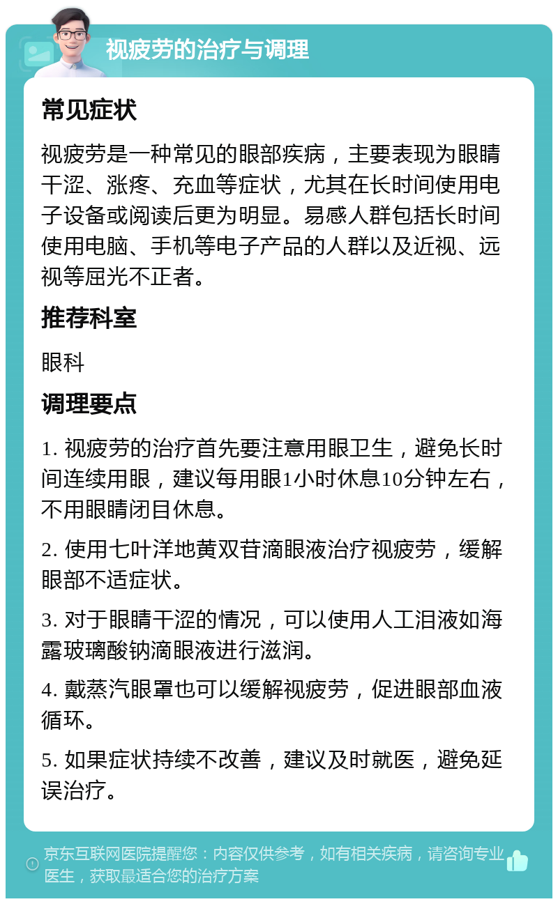 视疲劳的治疗与调理 常见症状 视疲劳是一种常见的眼部疾病，主要表现为眼睛干涩、涨疼、充血等症状，尤其在长时间使用电子设备或阅读后更为明显。易感人群包括长时间使用电脑、手机等电子产品的人群以及近视、远视等屈光不正者。 推荐科室 眼科 调理要点 1. 视疲劳的治疗首先要注意用眼卫生，避免长时间连续用眼，建议每用眼1小时休息10分钟左右，不用眼睛闭目休息。 2. 使用七叶洋地黄双苷滴眼液治疗视疲劳，缓解眼部不适症状。 3. 对于眼睛干涩的情况，可以使用人工泪液如海露玻璃酸钠滴眼液进行滋润。 4. 戴蒸汽眼罩也可以缓解视疲劳，促进眼部血液循环。 5. 如果症状持续不改善，建议及时就医，避免延误治疗。