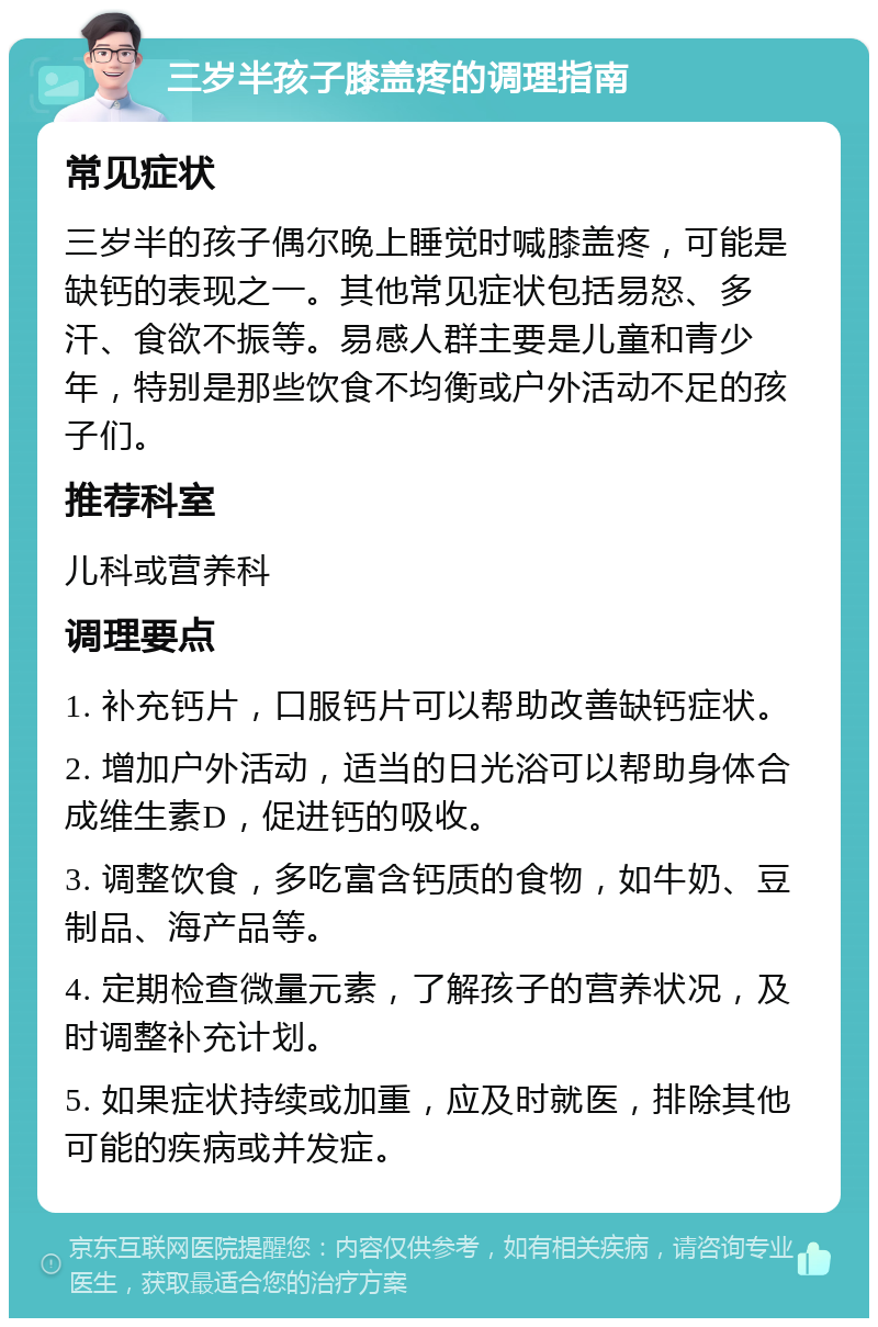 三岁半孩子膝盖疼的调理指南 常见症状 三岁半的孩子偶尔晚上睡觉时喊膝盖疼，可能是缺钙的表现之一。其他常见症状包括易怒、多汗、食欲不振等。易感人群主要是儿童和青少年，特别是那些饮食不均衡或户外活动不足的孩子们。 推荐科室 儿科或营养科 调理要点 1. 补充钙片，口服钙片可以帮助改善缺钙症状。 2. 增加户外活动，适当的日光浴可以帮助身体合成维生素D，促进钙的吸收。 3. 调整饮食，多吃富含钙质的食物，如牛奶、豆制品、海产品等。 4. 定期检查微量元素，了解孩子的营养状况，及时调整补充计划。 5. 如果症状持续或加重，应及时就医，排除其他可能的疾病或并发症。