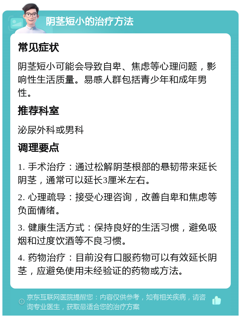 阴茎短小的治疗方法 常见症状 阴茎短小可能会导致自卑、焦虑等心理问题，影响性生活质量。易感人群包括青少年和成年男性。 推荐科室 泌尿外科或男科 调理要点 1. 手术治疗：通过松解阴茎根部的悬韧带来延长阴茎，通常可以延长3厘米左右。 2. 心理疏导：接受心理咨询，改善自卑和焦虑等负面情绪。 3. 健康生活方式：保持良好的生活习惯，避免吸烟和过度饮酒等不良习惯。 4. 药物治疗：目前没有口服药物可以有效延长阴茎，应避免使用未经验证的药物或方法。