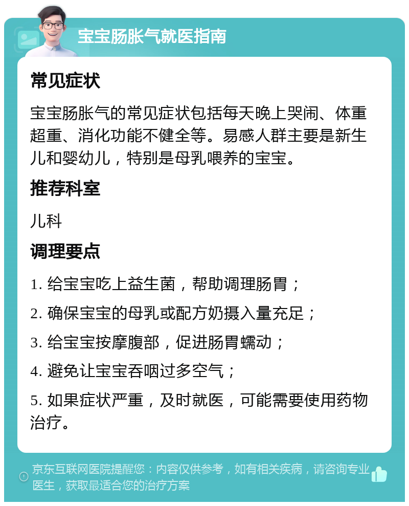 宝宝肠胀气就医指南 常见症状 宝宝肠胀气的常见症状包括每天晚上哭闹、体重超重、消化功能不健全等。易感人群主要是新生儿和婴幼儿，特别是母乳喂养的宝宝。 推荐科室 儿科 调理要点 1. 给宝宝吃上益生菌，帮助调理肠胃； 2. 确保宝宝的母乳或配方奶摄入量充足； 3. 给宝宝按摩腹部，促进肠胃蠕动； 4. 避免让宝宝吞咽过多空气； 5. 如果症状严重，及时就医，可能需要使用药物治疗。