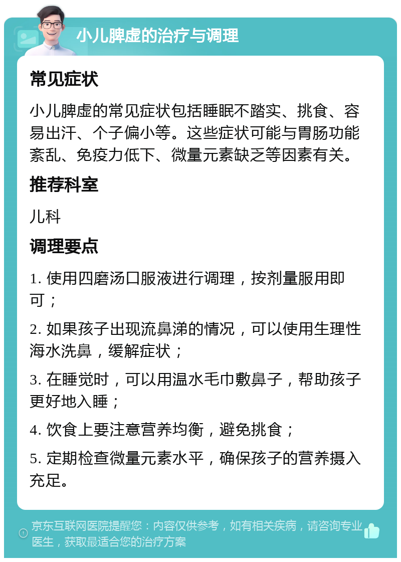 小儿脾虚的治疗与调理 常见症状 小儿脾虚的常见症状包括睡眠不踏实、挑食、容易出汗、个子偏小等。这些症状可能与胃肠功能紊乱、免疫力低下、微量元素缺乏等因素有关。 推荐科室 儿科 调理要点 1. 使用四磨汤口服液进行调理，按剂量服用即可； 2. 如果孩子出现流鼻涕的情况，可以使用生理性海水洗鼻，缓解症状； 3. 在睡觉时，可以用温水毛巾敷鼻子，帮助孩子更好地入睡； 4. 饮食上要注意营养均衡，避免挑食； 5. 定期检查微量元素水平，确保孩子的营养摄入充足。