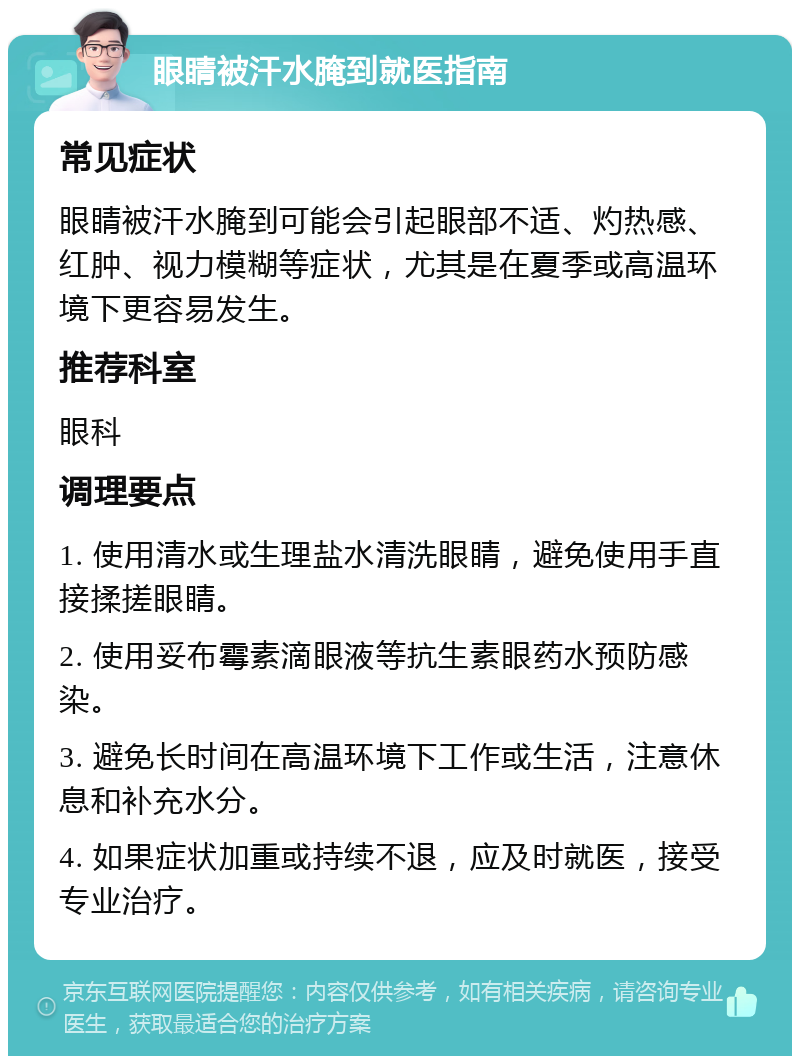 眼睛被汗水腌到就医指南 常见症状 眼睛被汗水腌到可能会引起眼部不适、灼热感、红肿、视力模糊等症状，尤其是在夏季或高温环境下更容易发生。 推荐科室 眼科 调理要点 1. 使用清水或生理盐水清洗眼睛，避免使用手直接揉搓眼睛。 2. 使用妥布霉素滴眼液等抗生素眼药水预防感染。 3. 避免长时间在高温环境下工作或生活，注意休息和补充水分。 4. 如果症状加重或持续不退，应及时就医，接受专业治疗。