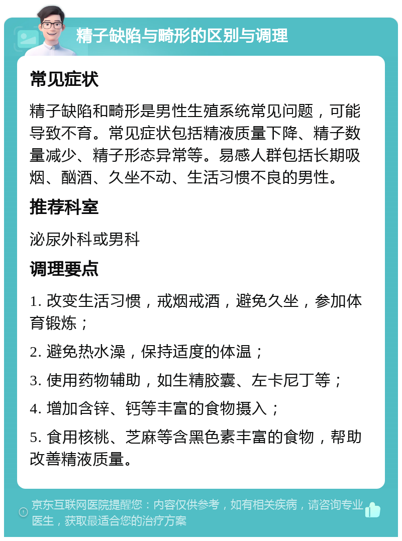 精子缺陷与畸形的区别与调理 常见症状 精子缺陷和畸形是男性生殖系统常见问题，可能导致不育。常见症状包括精液质量下降、精子数量减少、精子形态异常等。易感人群包括长期吸烟、酗酒、久坐不动、生活习惯不良的男性。 推荐科室 泌尿外科或男科 调理要点 1. 改变生活习惯，戒烟戒酒，避免久坐，参加体育锻炼； 2. 避免热水澡，保持适度的体温； 3. 使用药物辅助，如生精胶囊、左卡尼丁等； 4. 增加含锌、钙等丰富的食物摄入； 5. 食用核桃、芝麻等含黑色素丰富的食物，帮助改善精液质量。