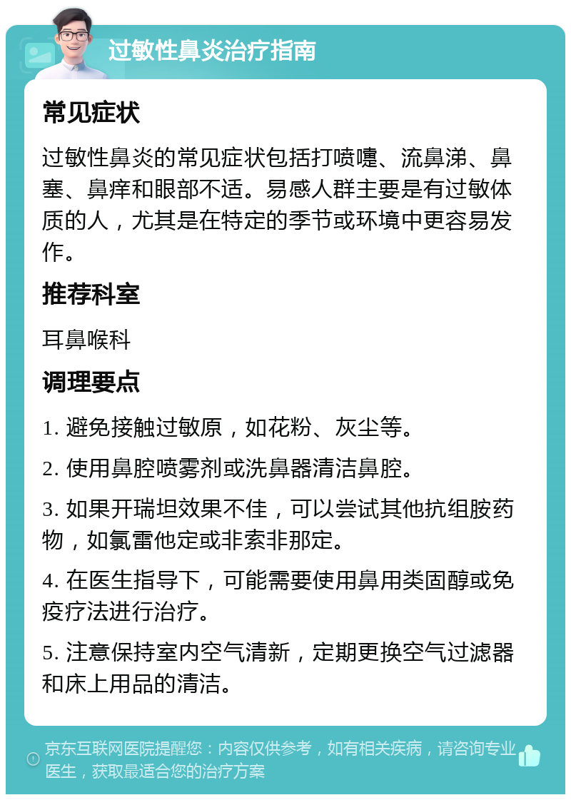 过敏性鼻炎治疗指南 常见症状 过敏性鼻炎的常见症状包括打喷嚏、流鼻涕、鼻塞、鼻痒和眼部不适。易感人群主要是有过敏体质的人，尤其是在特定的季节或环境中更容易发作。 推荐科室 耳鼻喉科 调理要点 1. 避免接触过敏原，如花粉、灰尘等。 2. 使用鼻腔喷雾剂或洗鼻器清洁鼻腔。 3. 如果开瑞坦效果不佳，可以尝试其他抗组胺药物，如氯雷他定或非索非那定。 4. 在医生指导下，可能需要使用鼻用类固醇或免疫疗法进行治疗。 5. 注意保持室内空气清新，定期更换空气过滤器和床上用品的清洁。