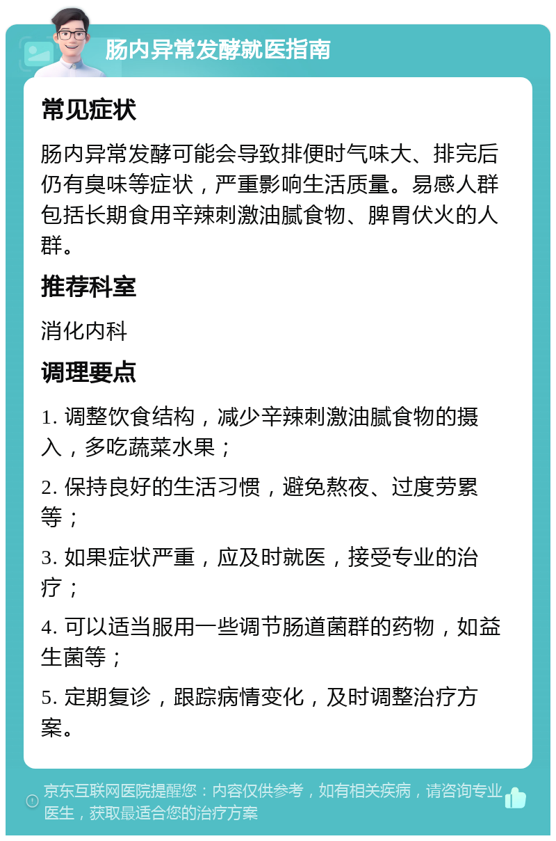 肠内异常发酵就医指南 常见症状 肠内异常发酵可能会导致排便时气味大、排完后仍有臭味等症状，严重影响生活质量。易感人群包括长期食用辛辣刺激油腻食物、脾胃伏火的人群。 推荐科室 消化内科 调理要点 1. 调整饮食结构，减少辛辣刺激油腻食物的摄入，多吃蔬菜水果； 2. 保持良好的生活习惯，避免熬夜、过度劳累等； 3. 如果症状严重，应及时就医，接受专业的治疗； 4. 可以适当服用一些调节肠道菌群的药物，如益生菌等； 5. 定期复诊，跟踪病情变化，及时调整治疗方案。