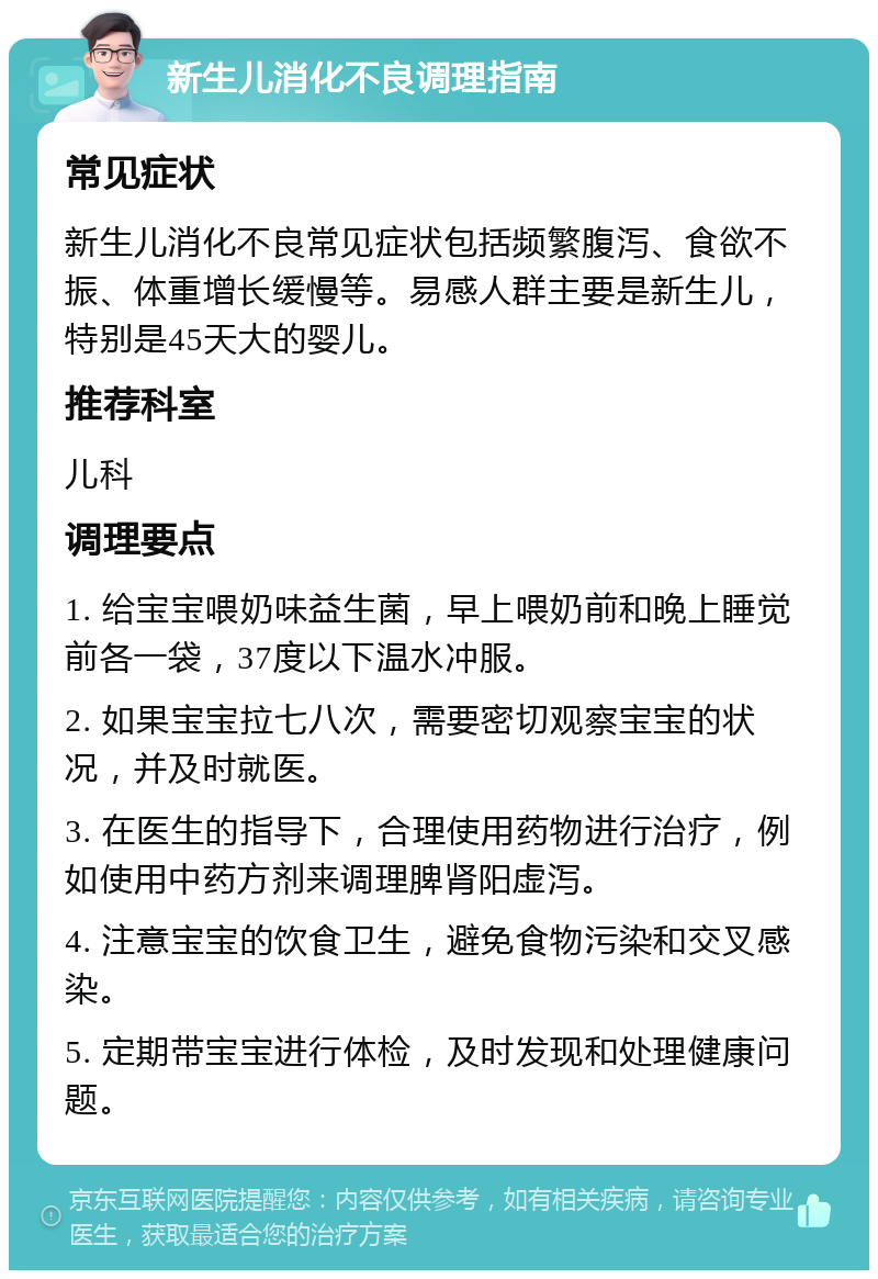 新生儿消化不良调理指南 常见症状 新生儿消化不良常见症状包括频繁腹泻、食欲不振、体重增长缓慢等。易感人群主要是新生儿，特别是45天大的婴儿。 推荐科室 儿科 调理要点 1. 给宝宝喂奶味益生菌，早上喂奶前和晚上睡觉前各一袋，37度以下温水冲服。 2. 如果宝宝拉七八次，需要密切观察宝宝的状况，并及时就医。 3. 在医生的指导下，合理使用药物进行治疗，例如使用中药方剂来调理脾肾阳虚泻。 4. 注意宝宝的饮食卫生，避免食物污染和交叉感染。 5. 定期带宝宝进行体检，及时发现和处理健康问题。