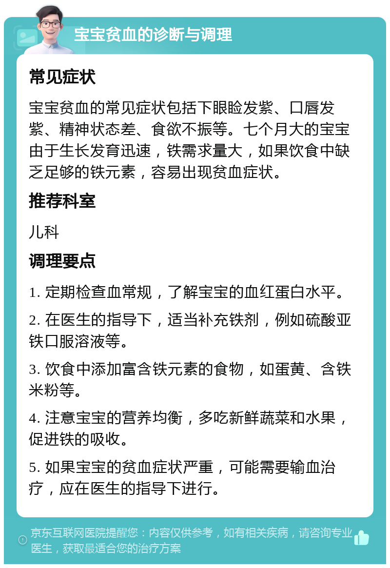 宝宝贫血的诊断与调理 常见症状 宝宝贫血的常见症状包括下眼睑发紫、口唇发紫、精神状态差、食欲不振等。七个月大的宝宝由于生长发育迅速，铁需求量大，如果饮食中缺乏足够的铁元素，容易出现贫血症状。 推荐科室 儿科 调理要点 1. 定期检查血常规，了解宝宝的血红蛋白水平。 2. 在医生的指导下，适当补充铁剂，例如硫酸亚铁口服溶液等。 3. 饮食中添加富含铁元素的食物，如蛋黄、含铁米粉等。 4. 注意宝宝的营养均衡，多吃新鲜蔬菜和水果，促进铁的吸收。 5. 如果宝宝的贫血症状严重，可能需要输血治疗，应在医生的指导下进行。