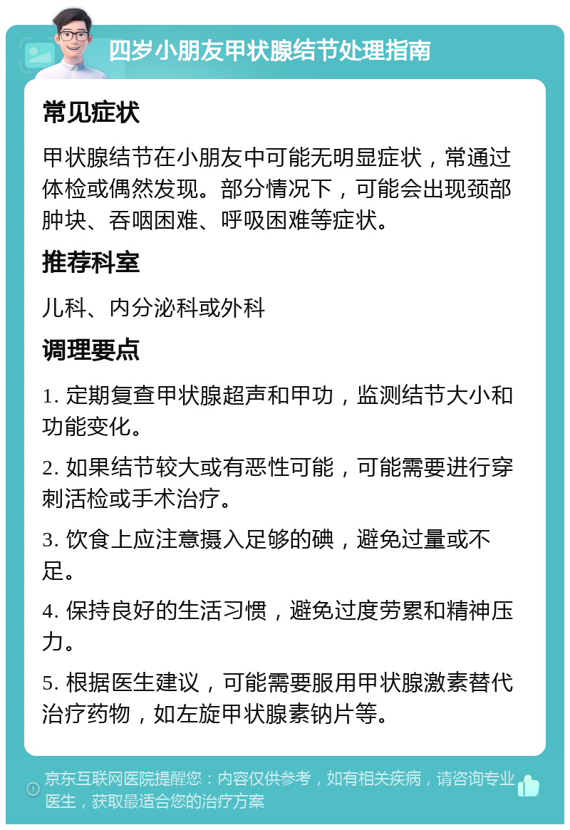 四岁小朋友甲状腺结节处理指南 常见症状 甲状腺结节在小朋友中可能无明显症状，常通过体检或偶然发现。部分情况下，可能会出现颈部肿块、吞咽困难、呼吸困难等症状。 推荐科室 儿科、内分泌科或外科 调理要点 1. 定期复查甲状腺超声和甲功，监测结节大小和功能变化。 2. 如果结节较大或有恶性可能，可能需要进行穿刺活检或手术治疗。 3. 饮食上应注意摄入足够的碘，避免过量或不足。 4. 保持良好的生活习惯，避免过度劳累和精神压力。 5. 根据医生建议，可能需要服用甲状腺激素替代治疗药物，如左旋甲状腺素钠片等。