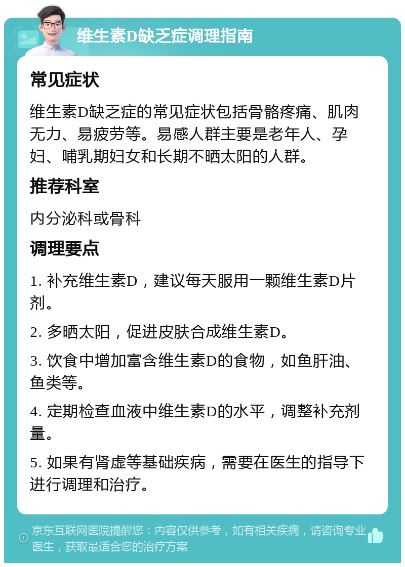 维生素D缺乏症调理指南 常见症状 维生素D缺乏症的常见症状包括骨骼疼痛、肌肉无力、易疲劳等。易感人群主要是老年人、孕妇、哺乳期妇女和长期不晒太阳的人群。 推荐科室 内分泌科或骨科 调理要点 1. 补充维生素D，建议每天服用一颗维生素D片剂。 2. 多晒太阳，促进皮肤合成维生素D。 3. 饮食中增加富含维生素D的食物，如鱼肝油、鱼类等。 4. 定期检查血液中维生素D的水平，调整补充剂量。 5. 如果有肾虚等基础疾病，需要在医生的指导下进行调理和治疗。