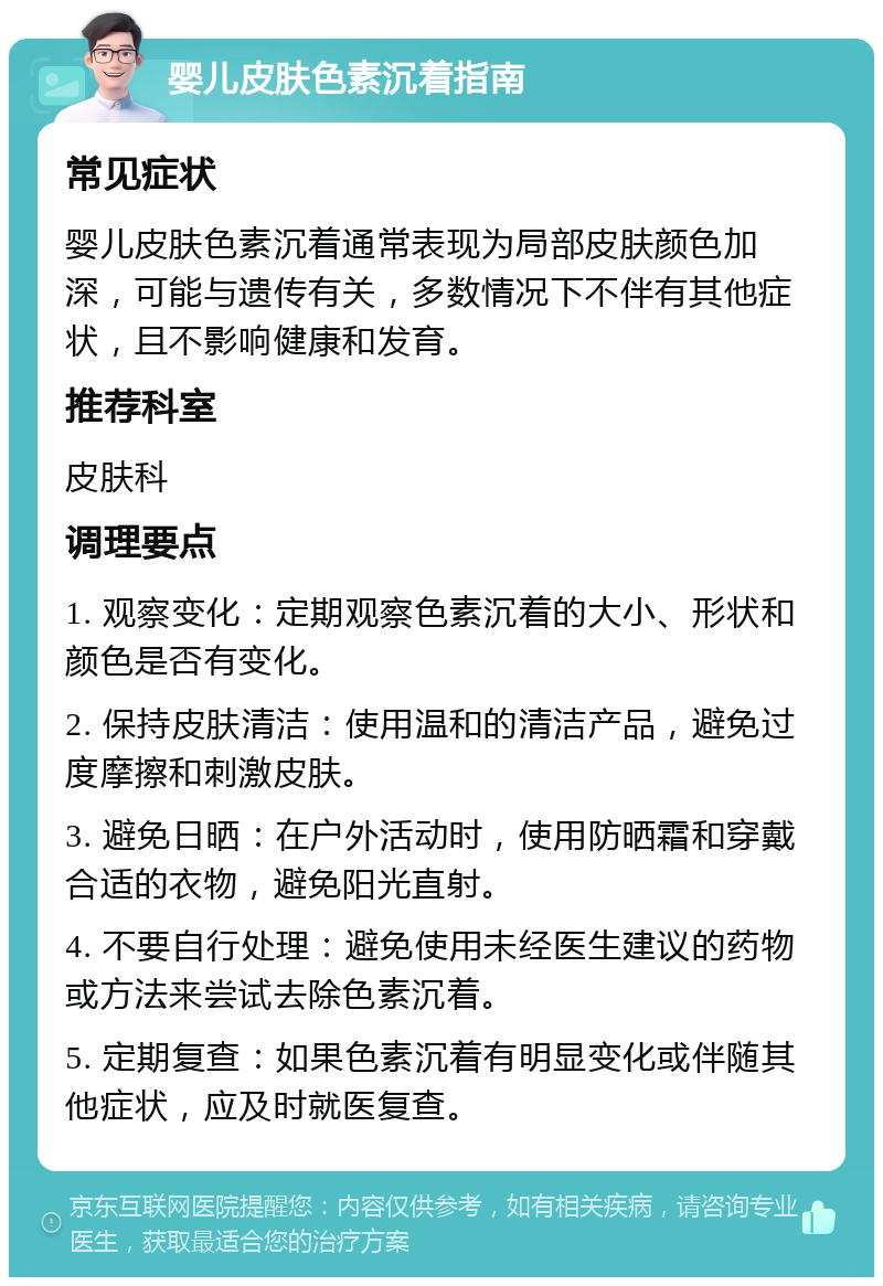 婴儿皮肤色素沉着指南 常见症状 婴儿皮肤色素沉着通常表现为局部皮肤颜色加深，可能与遗传有关，多数情况下不伴有其他症状，且不影响健康和发育。 推荐科室 皮肤科 调理要点 1. 观察变化：定期观察色素沉着的大小、形状和颜色是否有变化。 2. 保持皮肤清洁：使用温和的清洁产品，避免过度摩擦和刺激皮肤。 3. 避免日晒：在户外活动时，使用防晒霜和穿戴合适的衣物，避免阳光直射。 4. 不要自行处理：避免使用未经医生建议的药物或方法来尝试去除色素沉着。 5. 定期复查：如果色素沉着有明显变化或伴随其他症状，应及时就医复查。