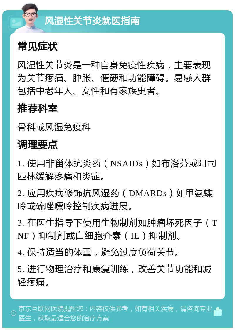 风湿性关节炎就医指南 常见症状 风湿性关节炎是一种自身免疫性疾病，主要表现为关节疼痛、肿胀、僵硬和功能障碍。易感人群包括中老年人、女性和有家族史者。 推荐科室 骨科或风湿免疫科 调理要点 1. 使用非甾体抗炎药（NSAIDs）如布洛芬或阿司匹林缓解疼痛和炎症。 2. 应用疾病修饰抗风湿药（DMARDs）如甲氨蝶呤或硫唑嘌呤控制疾病进展。 3. 在医生指导下使用生物制剂如肿瘤坏死因子（TNF）抑制剂或白细胞介素（IL）抑制剂。 4. 保持适当的体重，避免过度负荷关节。 5. 进行物理治疗和康复训练，改善关节功能和减轻疼痛。