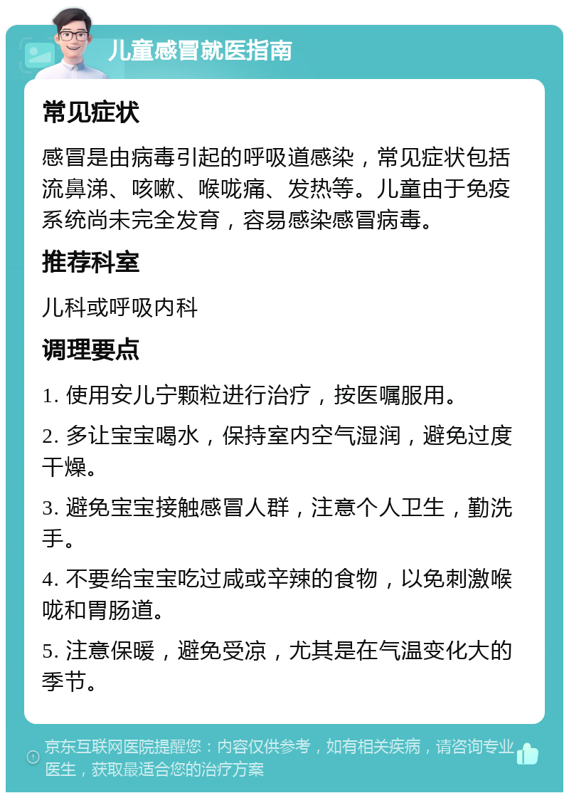 儿童感冒就医指南 常见症状 感冒是由病毒引起的呼吸道感染，常见症状包括流鼻涕、咳嗽、喉咙痛、发热等。儿童由于免疫系统尚未完全发育，容易感染感冒病毒。 推荐科室 儿科或呼吸内科 调理要点 1. 使用安儿宁颗粒进行治疗，按医嘱服用。 2. 多让宝宝喝水，保持室内空气湿润，避免过度干燥。 3. 避免宝宝接触感冒人群，注意个人卫生，勤洗手。 4. 不要给宝宝吃过咸或辛辣的食物，以免刺激喉咙和胃肠道。 5. 注意保暖，避免受凉，尤其是在气温变化大的季节。