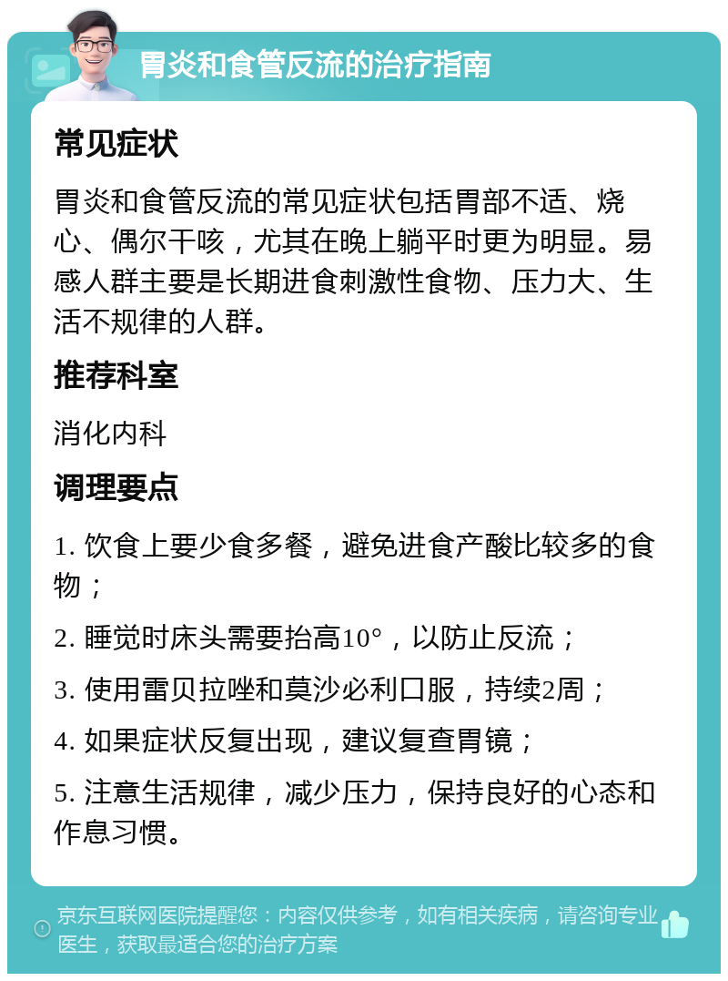 胃炎和食管反流的治疗指南 常见症状 胃炎和食管反流的常见症状包括胃部不适、烧心、偶尔干咳，尤其在晚上躺平时更为明显。易感人群主要是长期进食刺激性食物、压力大、生活不规律的人群。 推荐科室 消化内科 调理要点 1. 饮食上要少食多餐，避免进食产酸比较多的食物； 2. 睡觉时床头需要抬高10°，以防止反流； 3. 使用雷贝拉唑和莫沙必利口服，持续2周； 4. 如果症状反复出现，建议复查胃镜； 5. 注意生活规律，减少压力，保持良好的心态和作息习惯。