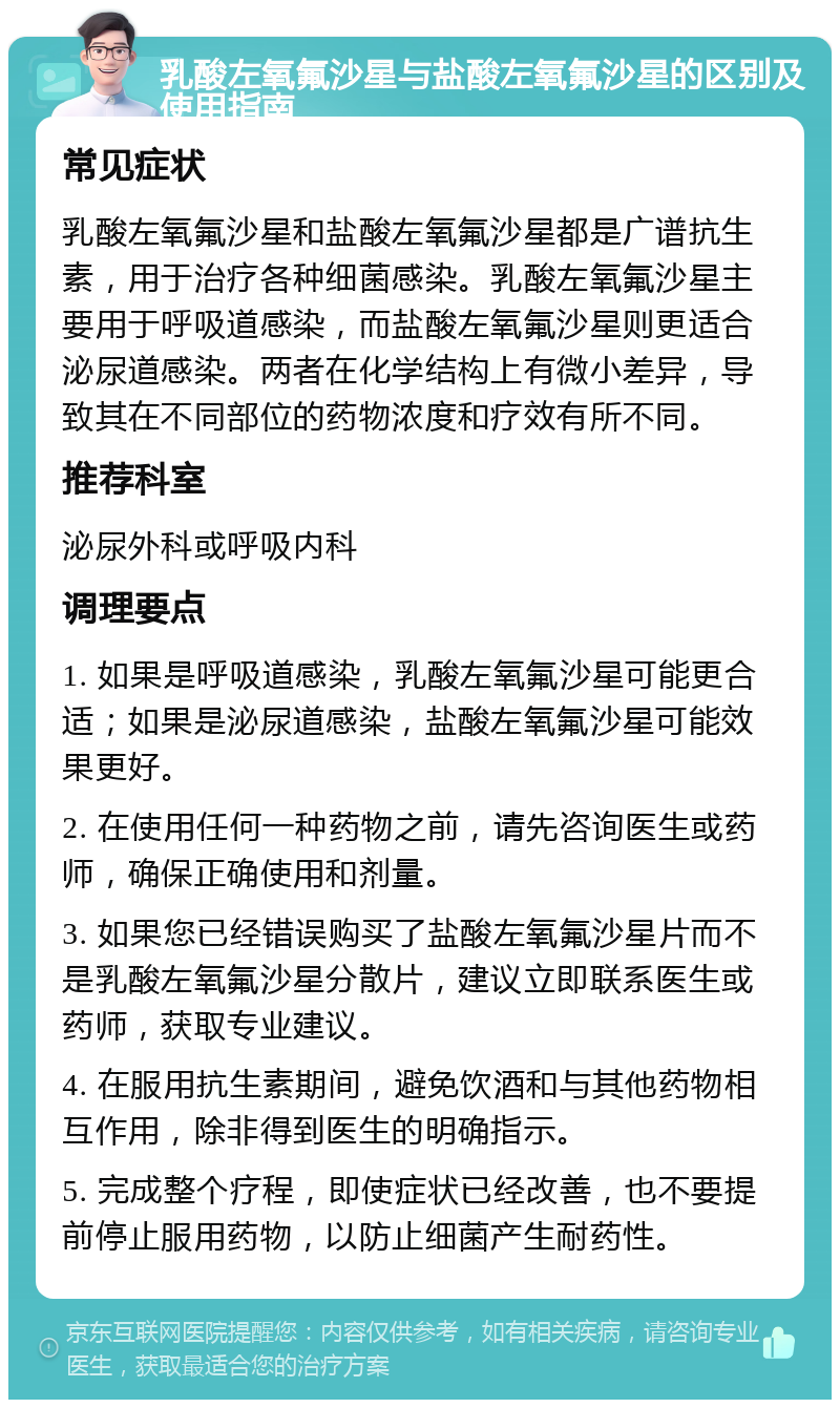 乳酸左氧氟沙星与盐酸左氧氟沙星的区别及使用指南 常见症状 乳酸左氧氟沙星和盐酸左氧氟沙星都是广谱抗生素，用于治疗各种细菌感染。乳酸左氧氟沙星主要用于呼吸道感染，而盐酸左氧氟沙星则更适合泌尿道感染。两者在化学结构上有微小差异，导致其在不同部位的药物浓度和疗效有所不同。 推荐科室 泌尿外科或呼吸内科 调理要点 1. 如果是呼吸道感染，乳酸左氧氟沙星可能更合适；如果是泌尿道感染，盐酸左氧氟沙星可能效果更好。 2. 在使用任何一种药物之前，请先咨询医生或药师，确保正确使用和剂量。 3. 如果您已经错误购买了盐酸左氧氟沙星片而不是乳酸左氧氟沙星分散片，建议立即联系医生或药师，获取专业建议。 4. 在服用抗生素期间，避免饮酒和与其他药物相互作用，除非得到医生的明确指示。 5. 完成整个疗程，即使症状已经改善，也不要提前停止服用药物，以防止细菌产生耐药性。