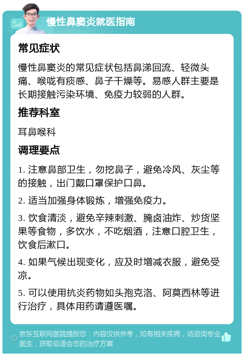 慢性鼻窦炎就医指南 常见症状 慢性鼻窦炎的常见症状包括鼻涕回流、轻微头痛、喉咙有痰感、鼻子干燥等。易感人群主要是长期接触污染环境、免疫力较弱的人群。 推荐科室 耳鼻喉科 调理要点 1. 注意鼻部卫生，勿挖鼻子，避免冷风、灰尘等的接触，出门戴口罩保护口鼻。 2. 适当加强身体锻炼，增强免疫力。 3. 饮食清淡，避免辛辣刺激、腌卤油炸、炒货坚果等食物，多饮水，不吃烟酒，注意口腔卫生，饮食后漱口。 4. 如果气候出现变化，应及时增减衣服，避免受凉。 5. 可以使用抗炎药物如头孢克洛、阿莫西林等进行治疗，具体用药请遵医嘱。