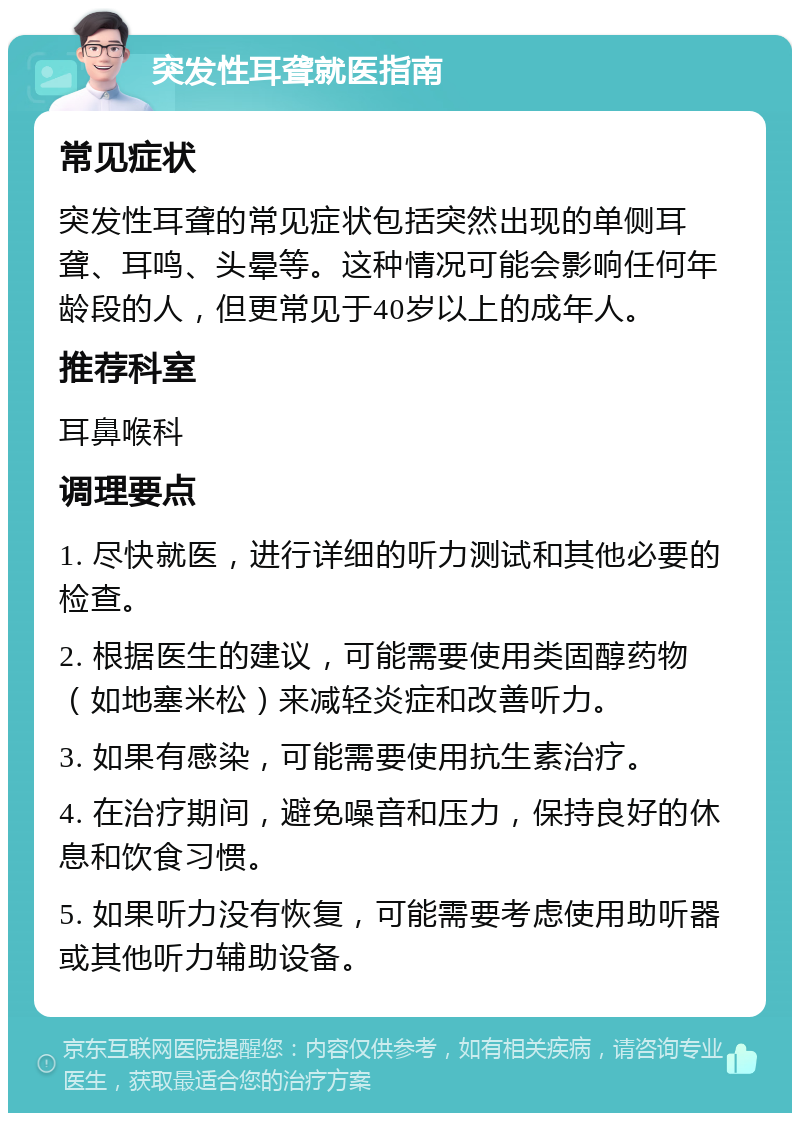 突发性耳聋就医指南 常见症状 突发性耳聋的常见症状包括突然出现的单侧耳聋、耳鸣、头晕等。这种情况可能会影响任何年龄段的人，但更常见于40岁以上的成年人。 推荐科室 耳鼻喉科 调理要点 1. 尽快就医，进行详细的听力测试和其他必要的检查。 2. 根据医生的建议，可能需要使用类固醇药物（如地塞米松）来减轻炎症和改善听力。 3. 如果有感染，可能需要使用抗生素治疗。 4. 在治疗期间，避免噪音和压力，保持良好的休息和饮食习惯。 5. 如果听力没有恢复，可能需要考虑使用助听器或其他听力辅助设备。