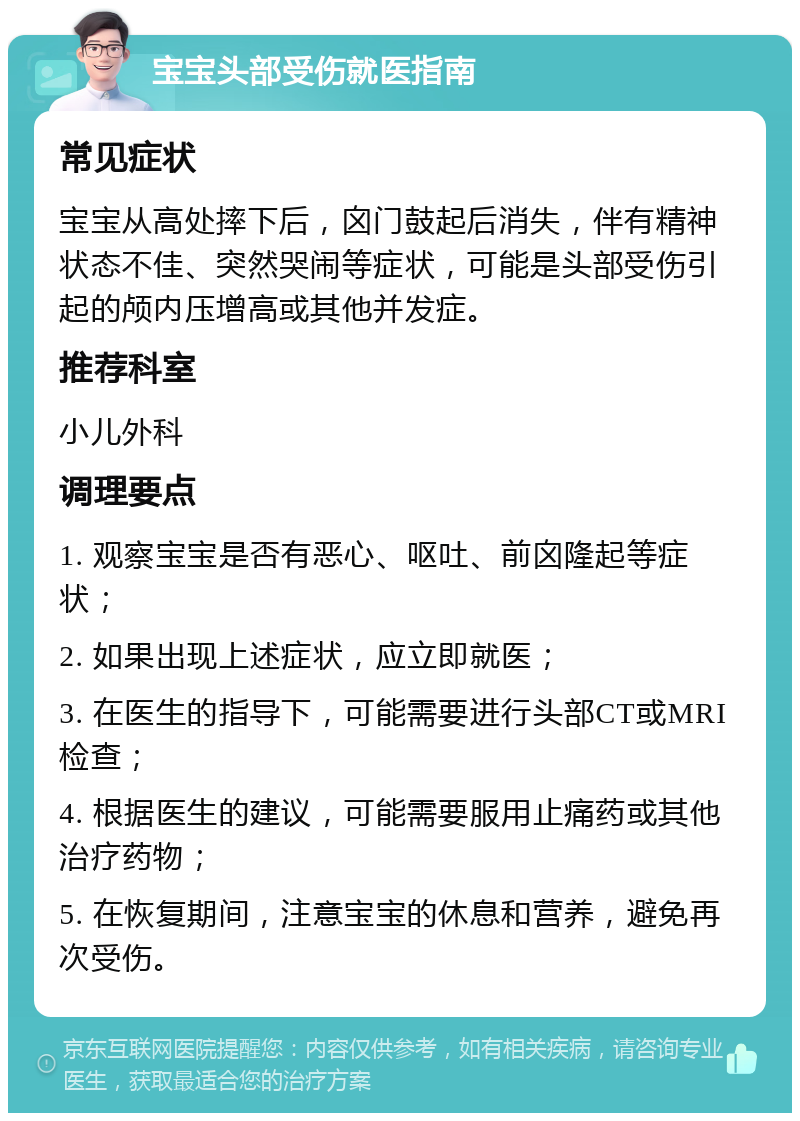 宝宝头部受伤就医指南 常见症状 宝宝从高处摔下后，囟门鼓起后消失，伴有精神状态不佳、突然哭闹等症状，可能是头部受伤引起的颅内压增高或其他并发症。 推荐科室 小儿外科 调理要点 1. 观察宝宝是否有恶心、呕吐、前囟隆起等症状； 2. 如果出现上述症状，应立即就医； 3. 在医生的指导下，可能需要进行头部CT或MRI检查； 4. 根据医生的建议，可能需要服用止痛药或其他治疗药物； 5. 在恢复期间，注意宝宝的休息和营养，避免再次受伤。