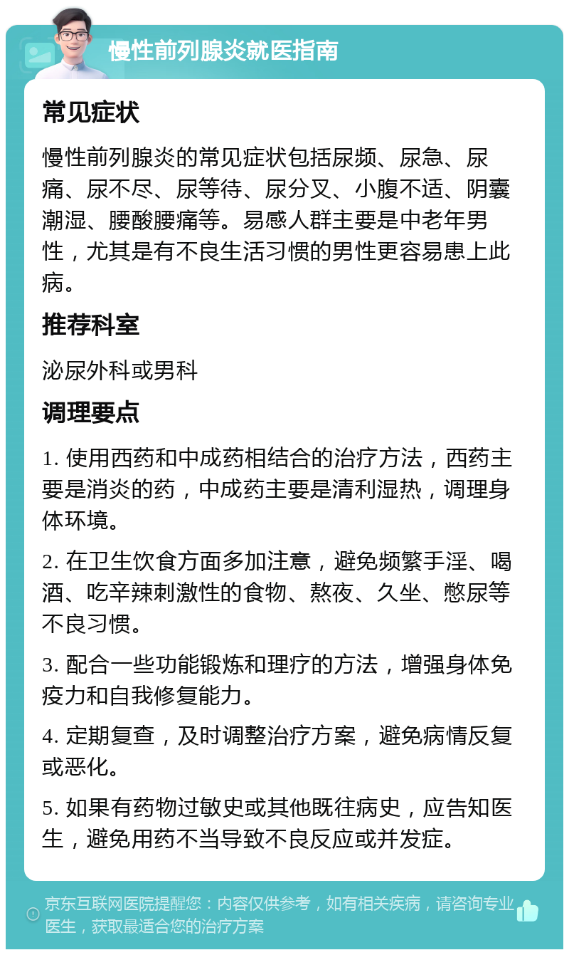 慢性前列腺炎就医指南 常见症状 慢性前列腺炎的常见症状包括尿频、尿急、尿痛、尿不尽、尿等待、尿分叉、小腹不适、阴囊潮湿、腰酸腰痛等。易感人群主要是中老年男性，尤其是有不良生活习惯的男性更容易患上此病。 推荐科室 泌尿外科或男科 调理要点 1. 使用西药和中成药相结合的治疗方法，西药主要是消炎的药，中成药主要是清利湿热，调理身体环境。 2. 在卫生饮食方面多加注意，避免频繁手淫、喝酒、吃辛辣刺激性的食物、熬夜、久坐、憋尿等不良习惯。 3. 配合一些功能锻炼和理疗的方法，增强身体免疫力和自我修复能力。 4. 定期复查，及时调整治疗方案，避免病情反复或恶化。 5. 如果有药物过敏史或其他既往病史，应告知医生，避免用药不当导致不良反应或并发症。