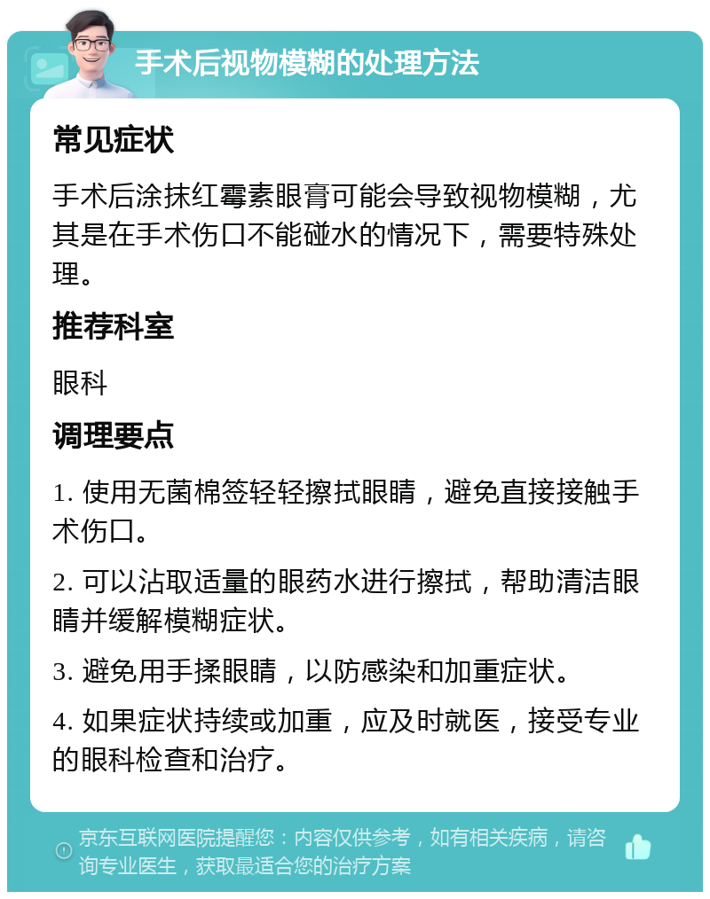 手术后视物模糊的处理方法 常见症状 手术后涂抹红霉素眼膏可能会导致视物模糊，尤其是在手术伤口不能碰水的情况下，需要特殊处理。 推荐科室 眼科 调理要点 1. 使用无菌棉签轻轻擦拭眼睛，避免直接接触手术伤口。 2. 可以沾取适量的眼药水进行擦拭，帮助清洁眼睛并缓解模糊症状。 3. 避免用手揉眼睛，以防感染和加重症状。 4. 如果症状持续或加重，应及时就医，接受专业的眼科检查和治疗。