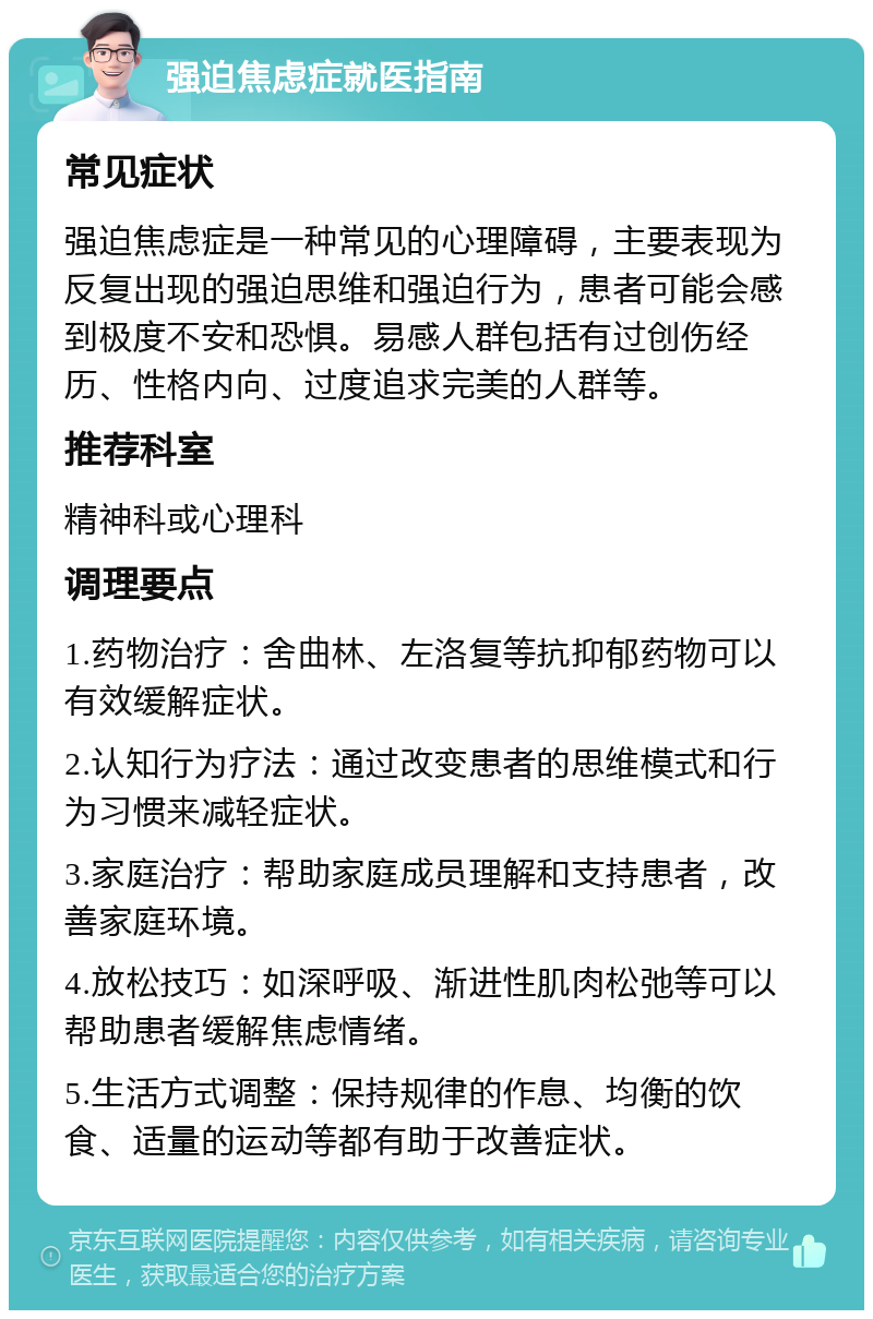 强迫焦虑症就医指南 常见症状 强迫焦虑症是一种常见的心理障碍，主要表现为反复出现的强迫思维和强迫行为，患者可能会感到极度不安和恐惧。易感人群包括有过创伤经历、性格内向、过度追求完美的人群等。 推荐科室 精神科或心理科 调理要点 1.药物治疗：舍曲林、左洛复等抗抑郁药物可以有效缓解症状。 2.认知行为疗法：通过改变患者的思维模式和行为习惯来减轻症状。 3.家庭治疗：帮助家庭成员理解和支持患者，改善家庭环境。 4.放松技巧：如深呼吸、渐进性肌肉松弛等可以帮助患者缓解焦虑情绪。 5.生活方式调整：保持规律的作息、均衡的饮食、适量的运动等都有助于改善症状。