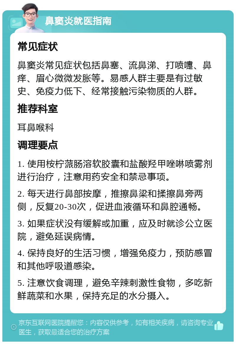 鼻窦炎就医指南 常见症状 鼻窦炎常见症状包括鼻塞、流鼻涕、打喷嚏、鼻痒、眉心微微发胀等。易感人群主要是有过敏史、免疫力低下、经常接触污染物质的人群。 推荐科室 耳鼻喉科 调理要点 1. 使用桉柠蒎肠溶软胶囊和盐酸羟甲唑啉喷雾剂进行治疗，注意用药安全和禁忌事项。 2. 每天进行鼻部按摩，推擦鼻梁和揉擦鼻旁两侧，反复20-30次，促进血液循环和鼻腔通畅。 3. 如果症状没有缓解或加重，应及时就诊公立医院，避免延误病情。 4. 保持良好的生活习惯，增强免疫力，预防感冒和其他呼吸道感染。 5. 注意饮食调理，避免辛辣刺激性食物，多吃新鲜蔬菜和水果，保持充足的水分摄入。