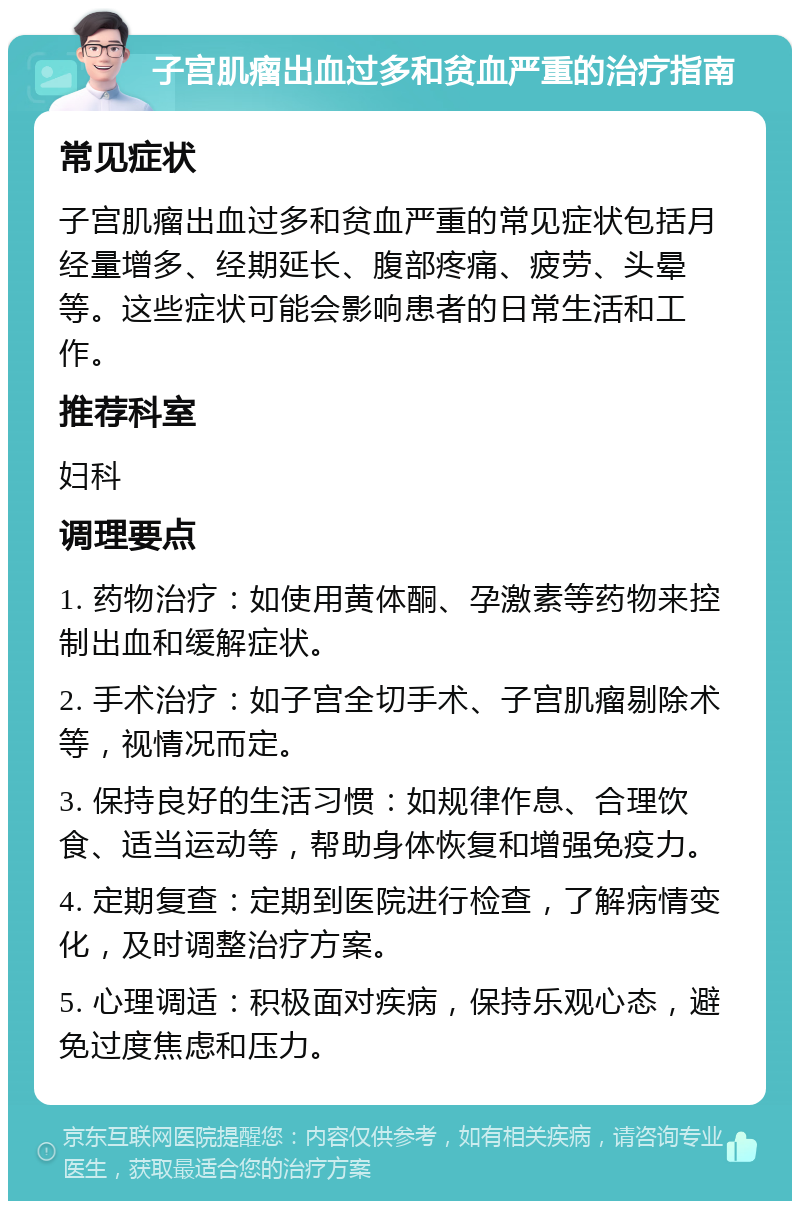 子宫肌瘤出血过多和贫血严重的治疗指南 常见症状 子宫肌瘤出血过多和贫血严重的常见症状包括月经量增多、经期延长、腹部疼痛、疲劳、头晕等。这些症状可能会影响患者的日常生活和工作。 推荐科室 妇科 调理要点 1. 药物治疗：如使用黄体酮、孕激素等药物来控制出血和缓解症状。 2. 手术治疗：如子宫全切手术、子宫肌瘤剔除术等，视情况而定。 3. 保持良好的生活习惯：如规律作息、合理饮食、适当运动等，帮助身体恢复和增强免疫力。 4. 定期复查：定期到医院进行检查，了解病情变化，及时调整治疗方案。 5. 心理调适：积极面对疾病，保持乐观心态，避免过度焦虑和压力。