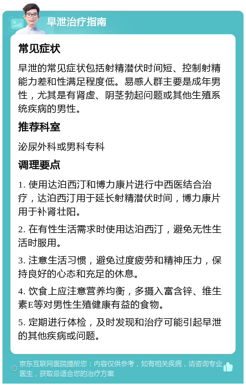 早泄治疗指南 常见症状 早泄的常见症状包括射精潜伏时间短、控制射精能力差和性满足程度低。易感人群主要是成年男性，尤其是有肾虚、阴茎勃起问题或其他生殖系统疾病的男性。 推荐科室 泌尿外科或男科专科 调理要点 1. 使用达泊西汀和博力康片进行中西医结合治疗，达泊西汀用于延长射精潜伏时间，博力康片用于补肾壮阳。 2. 在有性生活需求时使用达泊西汀，避免无性生活时服用。 3. 注意生活习惯，避免过度疲劳和精神压力，保持良好的心态和充足的休息。 4. 饮食上应注意营养均衡，多摄入富含锌、维生素E等对男性生殖健康有益的食物。 5. 定期进行体检，及时发现和治疗可能引起早泄的其他疾病或问题。