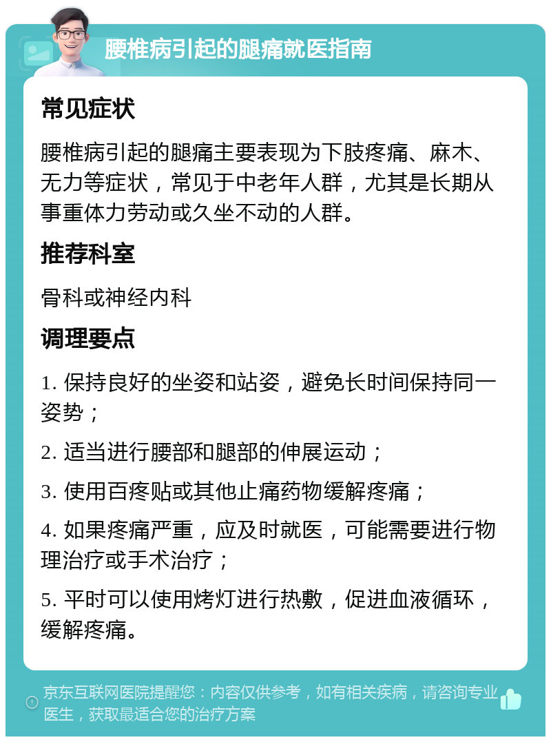 腰椎病引起的腿痛就医指南 常见症状 腰椎病引起的腿痛主要表现为下肢疼痛、麻木、无力等症状，常见于中老年人群，尤其是长期从事重体力劳动或久坐不动的人群。 推荐科室 骨科或神经内科 调理要点 1. 保持良好的坐姿和站姿，避免长时间保持同一姿势； 2. 适当进行腰部和腿部的伸展运动； 3. 使用百疼贴或其他止痛药物缓解疼痛； 4. 如果疼痛严重，应及时就医，可能需要进行物理治疗或手术治疗； 5. 平时可以使用烤灯进行热敷，促进血液循环，缓解疼痛。