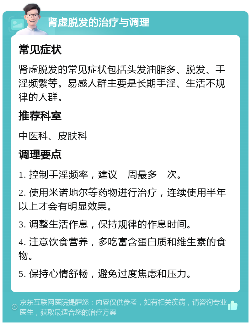 肾虚脱发的治疗与调理 常见症状 肾虚脱发的常见症状包括头发油脂多、脱发、手淫频繁等。易感人群主要是长期手淫、生活不规律的人群。 推荐科室 中医科、皮肤科 调理要点 1. 控制手淫频率，建议一周最多一次。 2. 使用米诺地尔等药物进行治疗，连续使用半年以上才会有明显效果。 3. 调整生活作息，保持规律的作息时间。 4. 注意饮食营养，多吃富含蛋白质和维生素的食物。 5. 保持心情舒畅，避免过度焦虑和压力。