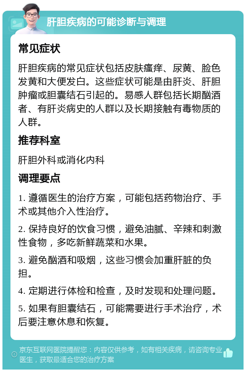 肝胆疾病的可能诊断与调理 常见症状 肝胆疾病的常见症状包括皮肤瘙痒、尿黄、脸色发黄和大便发白。这些症状可能是由肝炎、肝胆肿瘤或胆囊结石引起的。易感人群包括长期酗酒者、有肝炎病史的人群以及长期接触有毒物质的人群。 推荐科室 肝胆外科或消化内科 调理要点 1. 遵循医生的治疗方案，可能包括药物治疗、手术或其他介入性治疗。 2. 保持良好的饮食习惯，避免油腻、辛辣和刺激性食物，多吃新鲜蔬菜和水果。 3. 避免酗酒和吸烟，这些习惯会加重肝脏的负担。 4. 定期进行体检和检查，及时发现和处理问题。 5. 如果有胆囊结石，可能需要进行手术治疗，术后要注意休息和恢复。