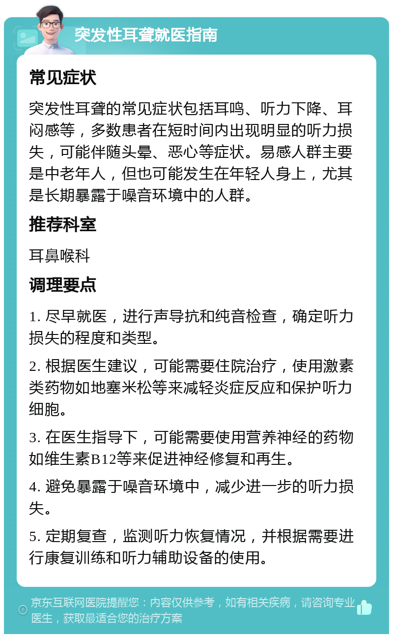 突发性耳聋就医指南 常见症状 突发性耳聋的常见症状包括耳鸣、听力下降、耳闷感等，多数患者在短时间内出现明显的听力损失，可能伴随头晕、恶心等症状。易感人群主要是中老年人，但也可能发生在年轻人身上，尤其是长期暴露于噪音环境中的人群。 推荐科室 耳鼻喉科 调理要点 1. 尽早就医，进行声导抗和纯音检查，确定听力损失的程度和类型。 2. 根据医生建议，可能需要住院治疗，使用激素类药物如地塞米松等来减轻炎症反应和保护听力细胞。 3. 在医生指导下，可能需要使用营养神经的药物如维生素B12等来促进神经修复和再生。 4. 避免暴露于噪音环境中，减少进一步的听力损失。 5. 定期复查，监测听力恢复情况，并根据需要进行康复训练和听力辅助设备的使用。