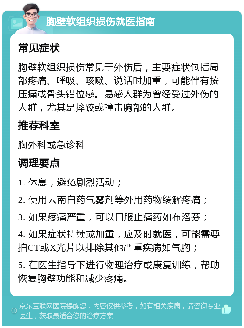 胸壁软组织损伤就医指南 常见症状 胸壁软组织损伤常见于外伤后，主要症状包括局部疼痛、呼吸、咳嗽、说话时加重，可能伴有按压痛或骨头错位感。易感人群为曾经受过外伤的人群，尤其是摔跤或撞击胸部的人群。 推荐科室 胸外科或急诊科 调理要点 1. 休息，避免剧烈活动； 2. 使用云南白药气雾剂等外用药物缓解疼痛； 3. 如果疼痛严重，可以口服止痛药如布洛芬； 4. 如果症状持续或加重，应及时就医，可能需要拍CT或X光片以排除其他严重疾病如气胸； 5. 在医生指导下进行物理治疗或康复训练，帮助恢复胸壁功能和减少疼痛。