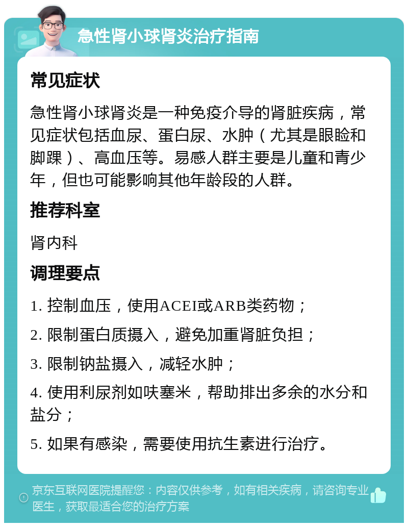 急性肾小球肾炎治疗指南 常见症状 急性肾小球肾炎是一种免疫介导的肾脏疾病，常见症状包括血尿、蛋白尿、水肿（尤其是眼睑和脚踝）、高血压等。易感人群主要是儿童和青少年，但也可能影响其他年龄段的人群。 推荐科室 肾内科 调理要点 1. 控制血压，使用ACEI或ARB类药物； 2. 限制蛋白质摄入，避免加重肾脏负担； 3. 限制钠盐摄入，减轻水肿； 4. 使用利尿剂如呋塞米，帮助排出多余的水分和盐分； 5. 如果有感染，需要使用抗生素进行治疗。