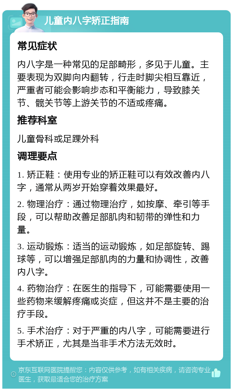 儿童内八字矫正指南 常见症状 内八字是一种常见的足部畸形，多见于儿童。主要表现为双脚向内翻转，行走时脚尖相互靠近，严重者可能会影响步态和平衡能力，导致膝关节、髋关节等上游关节的不适或疼痛。 推荐科室 儿童骨科或足踝外科 调理要点 1. 矫正鞋：使用专业的矫正鞋可以有效改善内八字，通常从两岁开始穿着效果最好。 2. 物理治疗：通过物理治疗，如按摩、牵引等手段，可以帮助改善足部肌肉和韧带的弹性和力量。 3. 运动锻炼：适当的运动锻炼，如足部旋转、踢球等，可以增强足部肌肉的力量和协调性，改善内八字。 4. 药物治疗：在医生的指导下，可能需要使用一些药物来缓解疼痛或炎症，但这并不是主要的治疗手段。 5. 手术治疗：对于严重的内八字，可能需要进行手术矫正，尤其是当非手术方法无效时。