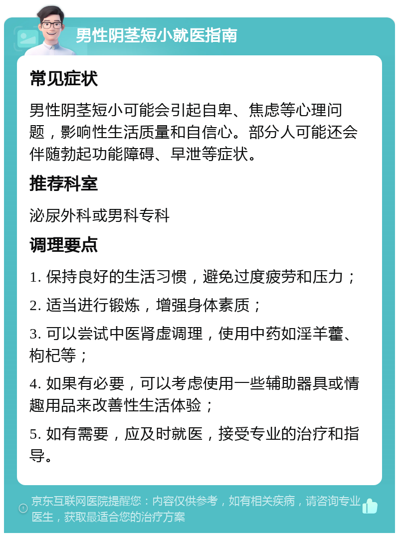 男性阴茎短小就医指南 常见症状 男性阴茎短小可能会引起自卑、焦虑等心理问题，影响性生活质量和自信心。部分人可能还会伴随勃起功能障碍、早泄等症状。 推荐科室 泌尿外科或男科专科 调理要点 1. 保持良好的生活习惯，避免过度疲劳和压力； 2. 适当进行锻炼，增强身体素质； 3. 可以尝试中医肾虚调理，使用中药如淫羊藿、枸杞等； 4. 如果有必要，可以考虑使用一些辅助器具或情趣用品来改善性生活体验； 5. 如有需要，应及时就医，接受专业的治疗和指导。