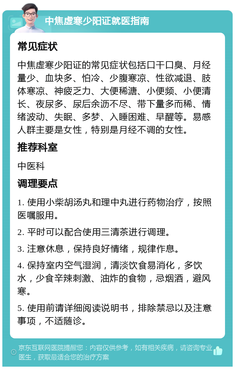 中焦虚寒少阳证就医指南 常见症状 中焦虚寒少阳证的常见症状包括口干口臭、月经量少、血块多、怕冷、少腹寒凉、性欲减退、肢体寒凉、神疲乏力、大便稀溏、小便频、小便清长、夜尿多、尿后余沥不尽、带下量多而稀、情绪波动、失眠、多梦、入睡困难、早醒等。易感人群主要是女性，特别是月经不调的女性。 推荐科室 中医科 调理要点 1. 使用小柴胡汤丸和理中丸进行药物治疗，按照医嘱服用。 2. 平时可以配合使用三清茶进行调理。 3. 注意休息，保持良好情绪，规律作息。 4. 保持室内空气湿润，清淡饮食易消化，多饮水，少食辛辣刺激、油炸的食物，忌烟酒，避风寒。 5. 使用前请详细阅读说明书，排除禁忌以及注意事项，不适随诊。