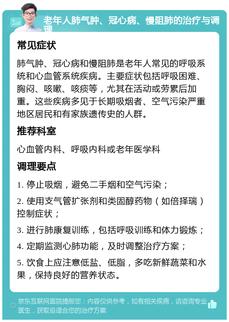 老年人肺气肿、冠心病、慢阻肺的治疗与调理 常见症状 肺气肿、冠心病和慢阻肺是老年人常见的呼吸系统和心血管系统疾病。主要症状包括呼吸困难、胸闷、咳嗽、咳痰等，尤其在活动或劳累后加重。这些疾病多见于长期吸烟者、空气污染严重地区居民和有家族遗传史的人群。 推荐科室 心血管内科、呼吸内科或老年医学科 调理要点 1. 停止吸烟，避免二手烟和空气污染； 2. 使用支气管扩张剂和类固醇药物（如倍择瑞）控制症状； 3. 进行肺康复训练，包括呼吸训练和体力锻炼； 4. 定期监测心肺功能，及时调整治疗方案； 5. 饮食上应注意低盐、低脂，多吃新鲜蔬菜和水果，保持良好的营养状态。